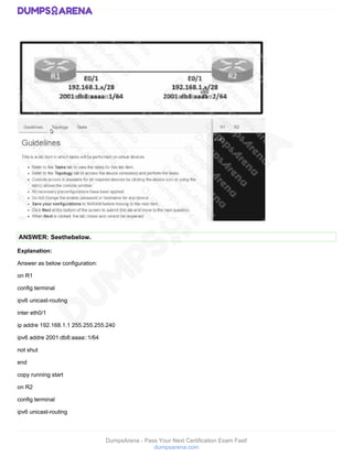 DumpsArena - Pass Your Next Certification Exam Fast!
dumpsarena.com
ANSWER: Seethebelow.
Explanation:
Answer as below configuration:
on R1
config terminal
ipv6 unicast-routing
inter eth0/1
ip addre 192.168.1.1 255.255.255.240
ipv6 addre 2001:db8:aaaa::1/64
not shut
end
copy running start
on R2
config terminal
ipv6 unicast-routing
 