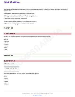 DumpsArena - Pass Your Next Certification Exam Fast!
dumpsarena.com
What are two advantages of implementing a controller-based architecture instead of a traditional network architecture?
(Choose two.)
A. It allows for seamless connectivity to virtual machines.
B. It supports complex and high-scale IP addressing schemes.
C. It enables configuration task automation.
D. It provides increased scalability and management options.
E. It increases security against denial-of-service attacks.
ANSWER: C D
QUESTION NO: 4
Which of the following dynamic routing protocols are Distance Vector routing protocols?
A. IS-IS
B. EIGRP
C. OSPF
D. BGP
E. RIP
ANSWER: B E
QUESTION NO: 5
Refer to the exhibit.
What is represented by "R1" and "SW1" within the JSON output?
A. key
B. array
C. value
D. object
 
