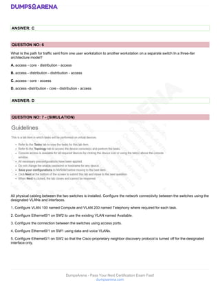 DumpsArena - Pass Your Next Certification Exam Fast!
dumpsarena.com
ANSWER: C
QUESTION NO: 6
What Is the path for traffic sent from one user workstation to another workstation on a separate switch In a Ihree-lter
architecture model?
A. access - core - distribution - access
B. access - distribution - distribution - access
C. access - core - access
D. access -distribution - core - distribution - access
ANSWER: D
QUESTION NO: 7 - (SIMULATION)
All physical cabling between the two switches is installed. Configure the network connectivity between the switches using the
designated VLANs and interfaces.
1. Configure VLAN 100 named Compute and VLAN 200 named Telephony where required for each task.
2. Configure Ethernet0/1 on SW2 to use the existing VLAN named Available.
3. Configure the connection between the switches using access ports.
4. Configure Ethernet0/1 on SW1 using data and voice VLANs.
5. Configure Ethemet0/1 on SW2 so that the Cisco proprietary neighbor discovery protocol is turned off for the designated
interface only.
 