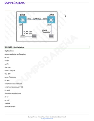 DumpsArena - Pass Your Next Certification Exam Fast!
dumpsarena.com
ANSWER: Seethebelow.
Explanation:
Answer as below configuration:
on sw1
enable
conf t
vlan 100
name Compute
vlan 200
name Telephony
int e0/1
switchport voice vlan 200
switchport access vlan 100
int e0/0
switchport mode access
do wr
on sw2
Vlan 99
Name Available
 