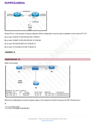 DumpsArena - Pass Your Next Certification Exam Fast!
dumpsarena.com
Router R14 is in the process of being configured. Which configuration must be used to establish a host route to PC 10?
A. ip route 10.80.65.10 255.255.255.254 10.80.65.1
B. ip route 10.8065.10 255.255.255.255 10.73.65.66
C. ip route 1073.65.65 255.0.0.0 10.80.65.10
D. ip route 10.73.65.66 0.0.0.255 10.80.65.10
ANSWER: B
QUESTION NO: 10
Refer to the exhibit.
Which two configurations must the engineer apply on this network so that R1 becomes the DR? (Choose two.)
A)
 