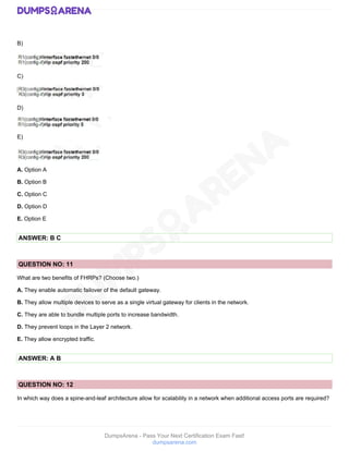 DumpsArena - Pass Your Next Certification Exam Fast!
dumpsarena.com
B)
C)
D)
E)
A. Option A
B. Option B
C. Option C
D. Option D
E. Option E
ANSWER: B C
QUESTION NO: 11
What are two benefits of FHRPs? (Choose two.)
A. They enable automatic failover of the default gateway.
B. They allow multiple devices to serve as a single virtual gateway for clients in the network.
C. They are able to bundle multiple ports to increase bandwidth.
D. They prevent loops in the Layer 2 network.
E. They allow encrypted traffic.
ANSWER: A B
QUESTION NO: 12
In which way does a spine-and-leaf architecture allow for scalability in a network when additional access ports are required?
 