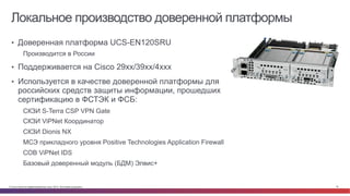 © Cisco и(или) ее аффилированные лица, 2014 г. Все права защищены. 18
Локальное производство доверенной платформы
•  Доверенная платформа UCS-EN120SRU
Производится в России
•  Поддерживается на Cisco 29xx/39xx/4xxx
•  Используется в качестве доверенной платформы для
российских средств защиты информации, прошедших
сертификацию в ФСТЭК и ФСБ:
СКЗИ S-Terra CSP VPN Gate
СКЗИ ViPNet Координатор
СКЗИ Dionis NX
МСЭ прикладного уровня Positive Technologies Application Firewall
СОВ ViPNet IDS
Базовый доверенный модуль (БДМ) Элвис+
 