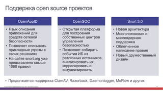 © Cisco и(или) ее аффилированные лица, 2014 г. Все права защищены. 19
Поддержка open source проектов
OpenAppID
•  Язык описания
приложений для
средств сетевой
безопасности
•  Позволяет описывать
прикладные угрозы в
своих решениях
•  На сайте snort.org уже
представлено свыше
1000 правил
OpenSOC
•  Открытая платформа
для построения
собственных центров
управления
безопасностью
•  Позволяет собирать
события ИБ из
различных источников,
анализировать их,
коррелировать и
визуализировать
Snort 3.0
•  Новая архитектура
•  Многопотоковая и
многоядерная
поддержка
•  Облегченное
написание правил
•  Новый дружественный
дизайн
•  Продолжается поддержка ClamAV, Razorback, Daemonlogger, MoFlow и других
 