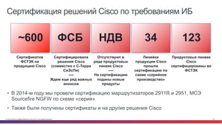 © Cisco и(или) ее аффилированные лица, 2014 г. Все права защищены. 29
~600 ФСБ НДВ 34 123
Сертификатов
ФСТЭК на
продукцию Cisco
Сертифицировала
решения Cisco
(совместно с С-Терра
СиЭсПи)
----
Ждем еще ряд важных
анонсов
Отсутствуют в
ряде продуктовых
линеек Cisco
----
На сертификацию
поданы новые
продукты
Линейки
продукции Cisco
прошли
сертификацию по
схеме «серийное
производство»
Продуктовых линеек
Cisco
сертифицированы во
ФСТЭК
Сертификация решений Cisco по требованиям ИБ
•  В 2014-м году мы провели сертификацию маршрутизаторов 2911R и 2951, МСЭ
Sourcefire NGFW по схеме «серия»
•  Также были получены сертификаты и на другие решения Cisco
 