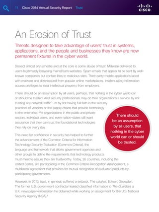 11 Cisco 2014 Annual Security Report Trust
An Erosion of Trust
Threats designed to take advantage of users’ trust in systems,
applications, and the people and businesses they know are now
permanent fixtures in the cyber world.
Dissect almost any scheme and at the core is some abuse of trust: Malware delivered to
users legitimately browsing mainstream websites. Spam emails that appear to be sent by well-
known companies but contain links to malicious sites. Third-party mobile applications laced
with malware and downloaded from popular online marketplaces. Insiders using information
access privileges to steal intellectual property from employers.
There should be an assumption by all users, perhaps, that nothing in the cyber world can
or should be trusted. And security professionals may do their organizations a service by not
trusting any network traffic3
—or by not having full faith in the security
practices of vendors or the supply chains that provide technology
to the enterprise. Yet organizations in the public and private
sectors, individual users, and even nation-states still want
assurance that they can trust the foundational technologies
they rely on every day.
This need for confidence in security has helped to further
the advancement of the Common Criteria for Information
Technology Security Evaluation (Common Criteria), the
language and framework that allows government agencies and
other groups to define the requirements that technology products
must meet to assure they are trustworthy. Today, 26 countries, including the
United States, are participating in the Common Criteria Recognition Arrangement, a
multilateral agreement that provides for mutual recognition of evaluated products by
participating governments.
However, in 2013, trust, in general, suffered a setback. The catalyst: Edward Snowden.
The former U.S. government contractor leaked classified information to The Guardian, a
U.K. newspaper—information he obtained while working on assignment for the U.S. National
Security Agency (NSA).4
There should
be an assumption
by all users, that
nothing in the cyber
world can or should
be trusted.
 