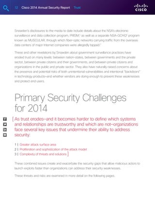 12 Cisco 2014 Annual Security Report Trust
Snowden’s disclosures to the media to date include details about the NSA’s electronic
surveillance and data collection program, PRISM,5
as well as a separate NSA-GCHQ6
program
known as MUSCULAR, through which fiber-optic networks carrying traffic from the overseas
data centers of major Internet companies were allegedly tapped.7
These and other revelations by Snowden about government surveillance practices have
eroded trust on many levels: between nation-states, between governments and the private
sector, between private citizens and their governments, and between private citizens and
organizations in the public and private sector. They also have naturally raised concerns about
the presence and potential risks of both unintentional vulnerabilities and intentional “backdoors”
in technology products—and whether vendors are doing enough to prevent these weaknesses
and protect end users.
Primary Security Challenges
for 2014
As trust erodes—and it becomes harder to define which systems
and relationships are trustworthy and which are not—organizations
face several key issues that undermine their ability to address
security:
1 |  Greater attack surface area
2 |  Proliferation and sophistication of the attack model
3 |  Complexity of threats and solutions
These combined issues create and exacerbate the security gaps that allow malicious actors to
launch exploits faster than organizations can address their security weaknesses.
These threats and risks are examined in more detail on the following pages.
[
]
 