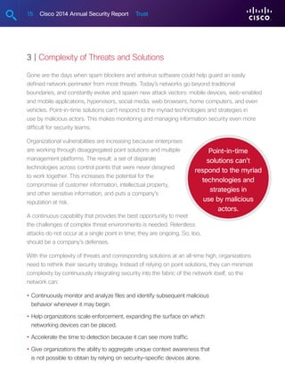 15 Cisco 2014 Annual Security Report Trust
3 | Complexity of Threats and Solutions
Gone are the days when spam blockers and antivirus software could help guard an easily
defined network perimeter from most threats. Today’s networks go beyond traditional
boundaries, and constantly evolve and spawn new attack vectors: mobile devices, web-enabled
and mobile applications, hypervisors, social media, web browsers, home computers, and even
vehicles. Point-in-time solutions can’t respond to the myriad technologies and strategies in
use by malicious actors. This makes monitoring and managing information security even more
difficult for security teams.
Organizational vulnerabilities are increasing because enterprises
are working through disaggregated point solutions and multiple
management platforms. The result: a set of disparate
technologies across control points that were never designed
to work together. This increases the potential for the
compromise of customer information, intellectual property,
and other sensitive information, and puts a company’s
reputation at risk.
A continuous capability that provides the best opportunity to meet
the challenges of complex threat environments is needed. Relentless
attacks do not occur at a single point in time; they are ongoing. So, too,
should be a company’s defenses.
With the complexity of threats and corresponding solutions at an all-time high, organizations
need to rethink their security strategy. Instead of relying on point solutions, they can minimize
complexity by continuously integrating security into the fabric of the network itself, so the
network can:
•	Continuously monitor and analyze files and identify subsequent malicious
behavior whenever it may begin.
•	Help organizations scale enforcement, expanding the surface on which
networking devices can be placed.
•	Accelerate the time to detection because it can see more traffic.
•	Give organizations the ability to aggregate unique context awareness that
is not possible to obtain by relying on security-specific devices alone.
Point-in-time
solutions can’t
respond to the myriad
technologies and
strategies in
use by malicious
actors.
 