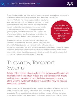 16 Cisco 2014 Annual Security Report Trust
The shift toward mobility and cloud services is placing a greater security burden on endpoints
and mobile devices that in some cases may never even touch the corporate
network. The fact is that mobile devices introduce security risk
when they are used to access company resources; they easily
connect with third-party cloud services and computers with
security postures that are potentially unknown and outside
of the enterprise’s control. In addition, mobile malware is
growing rapidly, which further increases risk. Given the lack
of even basic visibility, most IT security teams don’t have the
capability to identify potential threats from these devices.
Advanced approaches such as continuous capability will play
a greater role in addressing advanced malware through big data
analytics that aggregate data and events across the extended network
to provide greater visibility even after a file has moved into the network or between endpoints.
This differs from point-in-time endpoint security that scans files at an initial point in time to
determine a malware disposition. Advanced malware can evade this scan to establish itself
quickly on endpoints and spread throughout networks.
Trustworthy, Transparent
Systems
In light of the greater attack surface area, growing proliferation and
sophistication of the attack model, and the complexity of threats
and solutions, we need to trust the information we consume,
along with the systems that deliver it, no matter how we access
networked services.
Creating a truly secure network environment becomes even more complex as governments
and businesses invest in mobility, collaboration, cloud computing, and other forms of
virtualization. These capabilities help to improve resiliency, increase efficiency, and reduce
costs, but also can introduce additional risks. The security of the manufacturing processes
Mobile devices
introduce security
risk when they
are used to access
company
resources.
 