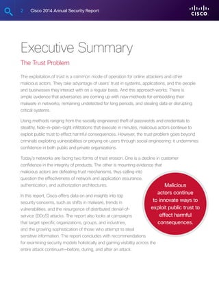 2 Cisco 2014 Annual Security Report
Executive Summary
The Trust Problem
The exploitation of trust is a common mode of operation for online attackers and other
malicious actors. They take advantage of users’ trust in systems, applications, and the people
and businesses they interact with on a regular basis. And this approach works: There is
ample evidence that adversaries are coming up with new methods for embedding their
malware in networks, remaining undetected for long periods, and stealing data or disrupting
critical systems.
Using methods ranging from the socially engineered theft of passwords and credentials to
stealthy, hide-in-plain-sight infiltrations that execute in minutes, malicious actors continue to
exploit public trust to effect harmful consequences. However, the trust problem goes beyond
criminals exploiting vulnerabilities or preying on users through social engineering: it undermines
confidence in both public and private organizations.
Today’s networks are facing two forms of trust erosion. One is a decline in customer
confidence in the integrity of products. The other is mounting evidence that
malicious actors are defeating trust mechanisms, thus calling into
question the effectiveness of network and application assurance,
authentication, and authorization architectures.
In this report, Cisco offers data on and insights into top
security concerns, such as shifts in malware, trends in
vulnerabilities, and the resurgence of distributed denial-of-
service (DDoS) attacks. The report also looks at campaigns
that target specific organizations, groups, and industries,
and the growing sophistication of those who attempt to steal
sensitive information. The report concludes with recommendations
for examining security models holistically and gaining visibility across the
entire attack continuum—before, during, and after an attack.
Malicious
actors continue
to innovate ways to
exploit public trust to
effect harmful
consequences.
 