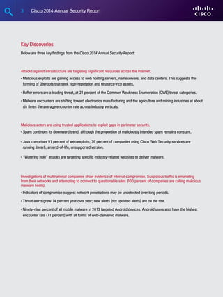 3 Cisco 2014 Annual Security Report
Key Discoveries
Below are three key findings from the Cisco 2014 Annual Security Report:
Attacks against infrastructure are targeting significant resources across the Internet.
• Malicious exploits are gaining access to web hosting servers, nameservers, and data centers. This suggests the
forming of überbots that seek high-reputation and resource-rich assets.
• Buffer errors are a leading threat, at 21 percent of the Common Weakness Enumeration (CWE) threat categories.
• Malware encounters are shifting toward electronics manufacturing and the agriculture and mining industries at about
six times the average encounter rate across industry verticals.
Malicious actors are using trusted applications to exploit gaps in perimeter security.
• Spam continues its downward trend, although the proportion of maliciously intended spam remains constant.
• Java comprises 91 percent of web exploits; 76 percent of companies using Cisco Web Security services are
running Java 6, an end-of-life, unsupported version.
• “Watering hole” attacks are targeting specific industry-related websites to deliver malware.
Investigations of multinational companies show evidence of internal compromise. Suspicious traffic is emanating
from their networks and attempting to connect to questionable sites (100 percent of companies are calling malicious
malware hosts).
• Indicators of compromise suggest network penetrations may be undetected over long periods.
• Threat alerts grew 14 percent year over year; new alerts (not updated alerts) are on the rise.
• Ninety-nine percent of all mobile malware in 2013 targeted Android devices. Android users also have the highest
encounter rate (71 percent) with all forms of web-delivered malware.
 