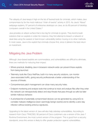 30 Cisco 2014 Annual Security Report Threat Intelligence
The ubiquity of Java keeps it high on the list of favored tools for criminals, which makes Java
compromises by far the most malicious “chain of events” activity in 2013. As Java’s “About”
webpage explains, 97 percent of enterprise desktops run Java, as do 89 percent of desktop
computers overall in the United States.14
Java provides an attack surface that is too big for criminals to ignore. They tend to build
solutions that run exploits in order—for instance, they first attempt to breach a network or
steal data using the easiest or best-known vulnerability before moving on to other methods.
In most cases, Java is the exploit that criminals choose first, since it delivers the best return
on investment.
Mitigating the Java Problem
Although Java-based exploits are commonplace, and vulnerabilities are difficult to eliminate,
there are methods for reducing their impact:
•	Where practical, disabling Java in browsers network-wide can prevent these exploits
from being launched.
•	Telemetry tools like Cisco NetFlow, built in to many security solutions, can monitor
Java-associated traffic, giving security professionals a better understanding of the
sources of threats.
•	Comprehensive patch management can close many security holes.
•	Endpoint monitoring and analysis tools that continue to track and analyze files after they enter
the network can retrospectively detect and stop threats that pass through as safe but later
exhibit malicious behavior.
•	A prioritized list of potentially compromised devices can be generated by using IoCs to
correlate malware intelligence (even seemingly benign events) and to identify a zero-day
infection without existing antivirus signatures.
Upgrading to the latest version of Java will also help sidestep vulnerabilities. According to
research from Cisco TRAC/SIO, 90 percent of Cisco customers use a version of the Java 7
Runtime Environment, the most current version of the program. This is good from a security
standpoint, since this version is likely to offer greater protection against vulnerabilities.
 