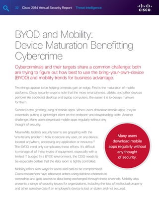 32 Cisco 2014 Annual Security Report Threat Intelligence
BYOD and Mobility:
Device Maturation Benefitting
Cybercrime
Cybercriminals and their targets share a common challenge: both
are trying to figure out how best to use the bring-your-own-device
(BYOD) and mobility trends for business advantage.
Two things appear to be helping criminals gain an edge. First is the maturation of mobile
platforms. Cisco security experts note that the more smartphones, tablets, and other devices
perform like traditional desktop and laptop computers, the easier it is to design malware
for them.
Second is the growing using of mobile apps. When users download mobile apps, they’re
essentially putting a lightweight client on the endpoint—and downloading code. Another
challenge: Many users download mobile apps regularly without any
thought of security.
Meanwhile, today’s security teams are grappling with the
“any-to-any problem”: how to secure any user, on any device,
located anywhere, accessing any application or resource.15
The BYOD trend only complicates these efforts. It’s difficult
to manage all of these types of equipment, especially with a
limited IT budget. In a BYOD environment, the CISO needs to
be especially certain that the data room is tightly controlled.
Mobility offers new ways for users and data to be compromised.
Cisco researchers have observed actors using wireless channels to
eavesdrop and gain access to data being exchanged through those channels. Mobility also
presents a range of security issues for organizations, including the loss of intellectual property
and other sensitive data if an employee’s device is lost or stolen and not secured.
Many users
download mobile
apps regularly without
any thought
of security.
 