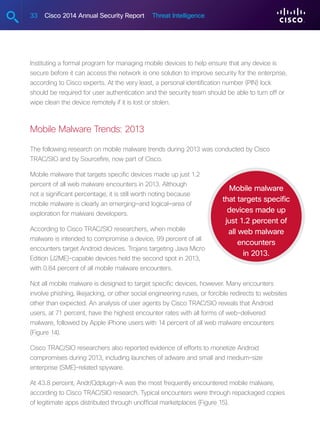 33 Cisco 2014 Annual Security Report Threat Intelligence
Instituting a formal program for managing mobile devices to help ensure that any device is
secure before it can access the network is one solution to improve security for the enterprise,
according to Cisco experts. At the very least, a personal identification number (PIN) lock
should be required for user authentication and the security team should be able to turn off or
wipe clean the device remotely if it is lost or stolen.
Mobile Malware Trends: 2013
The following research on mobile malware trends during 2013 was conducted by Cisco
TRAC/SIO and by Sourcefire, now part of Cisco.
Mobile malware that targets specific devices made up just 1.2
percent of all web malware encounters in 2013. Although
not a significant percentage, it is still worth noting because
mobile malware is clearly an emerging—and logical—area of
exploration for malware developers.
According to Cisco TRAC/SIO researchers, when mobile
malware is intended to compromise a device, 99 percent of all
encounters target Android devices. Trojans targeting Java Micro
Edition (J2ME)-capable devices held the second spot in 2013,
with 0.84 percent of all mobile malware encounters.
Not all mobile malware is designed to target specific devices, however. Many encounters
involve phishing, likejacking, or other social engineering ruses, or forcible redirects to websites
other than expected. An analysis of user agents by Cisco TRAC/SIO reveals that Android
users, at 71 percent, have the highest encounter rates with all forms of web-delivered
malware, followed by Apple iPhone users with 14 percent of all web malware encounters
(Figure 14).
Cisco TRAC/SIO researchers also reported evidence of efforts to monetize Android
compromises during 2013, including launches of adware and small and medium-size
enterprise (SME)-related spyware.
At 43.8 percent, Andr/Qdplugin-A was the most frequently encountered mobile malware,
according to Cisco TRAC/SIO research. Typical encounters were through repackaged copies
of legitimate apps distributed through unofficial marketplaces (Figure 15).
Mobile malware
that targets specific
devices made up
just 1.2 percent of
all web malware
encounters
in 2013.
 