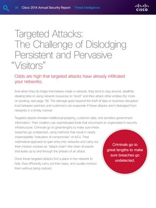 36 Cisco 2014 Annual Security Report Threat Intelligence
Targeted Attacks:
The Challenge of Dislodging
Persistent and Pervasive
Visitors”
Odds are high that targeted attacks have already infiltrated
your networks.
And when they do lodge themselves inside a network, they tend to stay around, stealthily
stealing data or using network resources to “pivot” and then attack other entities (for more
on pivoting, see page 18). The damage goes beyond the theft of data or business disruption:
trust between partners and customers can evaporate if these attacks aren’t dislodged from
networks in a timely manner.
Targeted attacks threaten intellectual property, customer data, and sensitive government
information. Their creators use sophisticated tools that circumvent an organization’s security
infrastructure. Criminals go to great lengths to make sure these
breaches go undetected, using methods that result in nearly
imperceptible “indicators of compromise” or IoCs. Their
methodical approach to gain entry into networks and carry out
their mission involves an “attack chain”—the chain of events
that leads up to and through the phases of an attack.
Once these targeted attacks find a place in the network to
hide, they efficiently carry out their tasks, and usually conduct
them without being noticed.
Criminals go to
great lengths to make
sure breaches go
undetected.
“
 