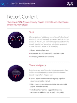 4 Cisco 2014 Annual Security Report
Report Content
The Cisco 2014 Annual Security Report presents security insights
across four key areas:
Trust
All organizations should be concerned about finding the right
balance of trust, transparency, and privacy because much is
at stake. In this area, we address three pressures that make
security practitioners’ attempts to help their organizations
achieve this balance even more challenging:
•	Greater attack surface area
•	Proliferation and sophistication of the attack model
•	Complexity of threats and solutions
Threat Intelligence
Using the largest set of detection telemetry available, Cisco
and Sourcefire together have analyzed and assembled
security insights from the past year:
•	Attacks against infrastructure are targeting significant
resources across the Internet.
•	Malicious actors are using trusted applications to exploit
gaps in perimeter security.
•	Indicators of compromise suggest that network
penetrations may be undetected over long periods.
 