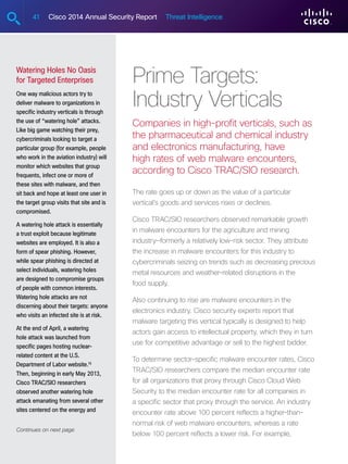 41 Cisco 2014 Annual Security Report Threat Intelligence
Prime Targets:
Industry Verticals
Companies in high-profit verticals, such as
the pharmaceutical and chemical industry
and electronics manufacturing, have
high rates of web malware encounters,
according to Cisco TRAC/SIO research.
The rate goes up or down as the value of a particular
vertical’s goods and services rises or declines.
Cisco TRAC/SIO researchers observed remarkable growth
in malware encounters for the agriculture and mining
industry—formerly a relatively low-risk sector. They attribute
the increase in malware encounters for this industry to
cybercriminals seizing on trends such as decreasing precious
metal resources and weather-related disruptions in the
food supply.
Also continuing to rise are malware encounters in the
electronics industry. Cisco security experts report that
malware targeting this vertical typically is designed to help
actors gain access to intellectual property, which they in turn
use for competitive advantage or sell to the highest bidder.
To determine sector-specific malware encounter rates, Cisco
TRAC/SIO researchers compare the median encounter rate
for all organizations that proxy through Cisco Cloud Web
Security to the median encounter rate for all companies in
a specific sector that proxy through the service. An industry
encounter rate above 100 percent reflects a higher-than-
normal risk of web malware encounters, whereas a rate
below 100 percent reflects a lower risk. For example,
Watering Holes No Oasis
for Targeted Enterprises
One way malicious actors try to
deliver malware to organizations in
specific industry verticals is through
the use of “watering hole” attacks.
Like big game watching their prey,
cybercriminals looking to target a
particular group (for example, people
who work in the aviation industry) will
monitor which websites that group
frequents, infect one or more of
these sites with malware, and then
sit back and hope at least one user in
the target group visits that site and is
compromised.
A watering hole attack is essentially
a trust exploit because legitimate
websites are employed. It is also a
form of spear phishing. However,
while spear phishing is directed at
select individuals, watering holes
are designed to compromise groups
of people with common interests.
Watering hole attacks are not
discerning about their targets: anyone
who visits an infected site is at risk.
At the end of April, a watering
hole attack was launched from
specific pages hosting nuclear-
related content at the U.S.
Department of Labor website.16
Then, beginning in early May 2013,
Cisco TRAC/SIO researchers
observed another watering hole
attack emanating from several other
sites centered on the energy and
Continues on next page
 