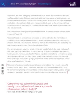 44 Cisco 2014 Annual Security Report Threat Intelligence
In essence, this trend in targeting Internet infrastructure means the foundation of the web
itself cannot be trusted. Methods used to ultimately gain root access to hosting servers are
varied and include tactics such as trojans on management workstations that steal server login
credentials, vulnerabilities in third-party management tools used on the servers, and brute-
force login attempts (see page 53). Unknown vulnerabilities in the server software itself may
also provide inroads.
One compromised hosting server can infect thousands of websites and site owners around
the world (Figure 24).
Websites hosted on compromised servers act as both a redirector (the intermediary in
the infection chain) and a malware repository. Instead of many compromised sites loading
malware from only a few malicious domains (a many-to-few relationship), the relationship has
now become many-to-many, hampering takedown efforts.
Domain nameservers are prime targets in this new breed of attack, the exact methods of
which are still under investigation. Indicators are that, in addition to individual websites and
hosting servers, nameservers at certain hosting providers are also being compromised. Cisco
security researchers say this trend toward targeting the Internet’s infrastructure shifts the
threat landscape, because it is giving cybercriminals control over a not-insignificant portion
of the very foundation of the web.
“Cybercrime has become so lucrative and heavily commoditized that it needs a powerful
infrastructure to keep it afloat,” says Gavin Reid, director of threat intelligence for Cisco.
“By compromising hosting servers and data centers, attackers gain not only access to large
amounts of bandwidth, but also the benefit of continuous uptime for those resources.”
“Cybercrime has become so lucrative and
heavily commoditized that it needs a powerful
infrastructure to keep it afloat.”
Gavin Reid, director of threat intelligence for Cisco
[
]
 