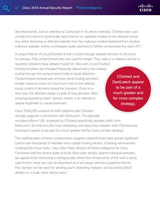 47 Cisco 2014 Annual Security Report Threat Intelligence
also discovered. Just as selective as DarkLeech in its attack methods, CDorked also uses
conditional criteria to dynamically inject iframes on websites hosted on the affected server.
Any visitor browsing an affected website then has malicious content delivered from another
malicious website, where a crimeware toolkit attempts to further compromise the user’s PC.21
A unique feature of Linux/CDorked is that it cycles through website domains in 24 hours,
on average. Few compromised sites are used for longer. Thus, even if a malware domain is
reported, attackers have already moved on. Also with Linux/CDorked,
hosting providers are changed frequently (about every two weeks),
cycling through the compromised hosts to avoid detection.
Compromised nameservers at these same hosting providers
enable malicious actors to move from host to host without
losing control of domains during the transition. Once on a
new host, the attackers begin a cycle of new domains, often
using typosquatting-style22
domain names in an attempt to
appear legitimate to casual observers.
Cisco TRAC/SIO analysis of traffic patterns with CDorked
strongly suggests a connection with DarkLeech. The specially
encoded referrer URL employed by CDorked specifically denotes traffic from
DarkLeech. But that isn’t the most interesting twist about the malware: both CDorked and
DarkLeech appear to be part of a much greater and far more complex strategy.
“The sophistication of these compromises suggests cybercriminals have gained significant
control over thousands of websites and multiple hosting servers, including nameservers
employed by those hosts,” says Gavin Reid, director of threat intelligence for Cisco.
“Combined with the recent spate of brute-force login attacks against individual websites,
we appear to be witnessing a changing tide, where the infrastructure of the web is being
used to form what can only be described as a very large—and very powerful—botnet.
This überbot can be used for sending spam, delivering malware, and launching DDoS
attacks on a scale never before seen.”
CDorked and
DarkLeech appear
to be part of a
much greater and
far more complex
strategy.
 