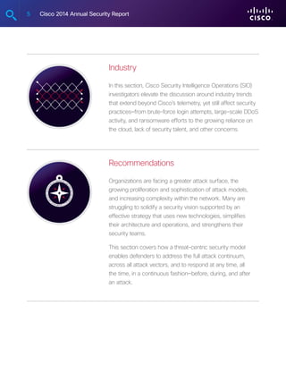 5 Cisco 2014 Annual Security Report
Industry
In this section, Cisco Security Intelligence Operations (SIO)
investigators elevate the discussion around industry trends
that extend beyond Cisco’s telemetry, yet still affect security
practices—from brute-force login attempts, large-scale DDoS
activity, and ransomware efforts to the growing reliance on
the cloud, lack of security talent, and other concerns.
Recommendations
Organizations are facing a greater attack surface, the
growing proliferation and sophistication of attack models,
and increasing complexity within the network. Many are
struggling to solidify a security vision supported by an
effective strategy that uses new technologies, simplifies
their architecture and operations, and strengthens their
security teams.
This section covers how a threat-centric security model
enables defenders to address the full attack continuum,
across all attack vectors, and to respond at any time, all
the time, in a continuous fashion—before, during, and after
an attack.
 