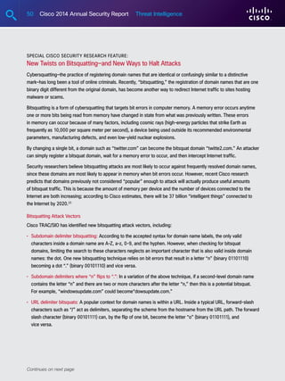 50 Cisco 2014 Annual Security Report Threat Intelligence
Special Cisco Security Research Feature:
New Twists on Bitsquatting—and New Ways to Halt Attacks
Cybersquatting—the practice of registering domain names that are identical or confusingly similar to a distinctive
mark—has long been a tool of online criminals. Recently, “bitsquatting,” the registration of domain names that are one
binary digit different from the original domain, has become another way to redirect Internet traffic to sites hosting
malware or scams.
Bitsquatting is a form of cybersquatting that targets bit errors in computer memory. A memory error occurs anytime
one or more bits being read from memory have changed in state from what was previously written. These errors
in memory can occur because of many factors, including cosmic rays (high-energy particles that strike Earth as
frequently as 10,000 per square meter per second), a device being used outside its recommended environmental
parameters, manufacturing defects, and even low-yield nuclear explosions.
By changing a single bit, a domain such as “twitter.com” can become the bitsquat domain “twitte2.com.” An attacker
can simply register a bitsquat domain, wait for a memory error to occur, and then intercept Internet traffic.
Security researchers believe bitsquatting attacks are most likely to occur against frequently resolved domain names,
since these domains are most likely to appear in memory when bit errors occur. However, recent Cisco research
predicts that domains previously not considered “popular” enough to attack will actually produce useful amounts
of bitsquat traffic. This is because the amount of memory per device and the number of devices connected to the
Internet are both increasing; according to Cisco estimates, there will be 37 billion “intelligent things” connected to
the Internet by 2020.23
Bitsquatting Attack Vectors
Cisco TRAC/SIO has identified new bitsquatting attack vectors, including:
•	Subdomain delimiter bitsquatting: According to the accepted syntax for domain name labels, the only valid
characters inside a domain name are A-Z, a-z, 0-9, and the hyphen. However, when checking for bitsquat
domains, limiting the search to these characters neglects an important character that is also valid inside domain
names: the dot. One new bitsquatting technique relies on bit errors that result in a letter “n” (binary 01101110)
becoming a dot “.” (binary 00101110) and vice versa.
•	Subdomain delimiters where “n” flips to “.”: In a variation of the above technique, if a second-level domain name
contains the letter “n” and there are two or more characters after the letter “n,” then this is a potential bitsquat.
For example, “windowsupdate.com” could become“dowsupdate.com.”
•	URL delimiter bitsquats: A popular context for domain names is within a URL. Inside a typical URL, forward-slash
characters such as “/” act as delimiters, separating the scheme from the hostname from the URL path. The forward
slash character (binary 00101111) can, by the flip of one bit, become the letter “o” (binary 01101111), and
vice versa.
Continues on next page
 