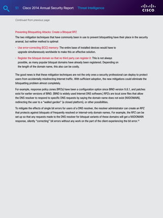 51 Cisco 2014 Annual Security Report Threat Intelligence
Preventing Bitsquatting Attacks: Create a Bitsquat RPZ
The two mitigation techniques that have commonly been in use to prevent bitsquatting have their place in the security
arsenal, but neither method is optimal:
•	Use error-correcting (ECC) memory: The entire base of installed devices would have to
upgrade simultaneously worldwide to make this an effective solution.
•	Register the bitsquat domain so that no third party can register it: This is not always
possible, as many popular bitsquat domains have already been registered. Depending on
the length of the domain name, this also can be costly.
The good news is that these mitigation techniques are not the only ones a security professional can deploy to protect
users from accidentally misdirecting Internet traffic. With sufficient adoption, the new mitigations could eliminate the
bitsquatting problem almost completely.
For example, response policy zones (RPZs) have been a configuration option since BIND version 9.8.1, and patches
exist for earlier versions of BIND. (BIND is widely used Internet DNS software.) RPZs are local zone files that allow
the DNS resolver to respond to specific DNS requests by saying the domain name does not exist (NXDOMAIN),
redirecting the user to a “walled garden” (a closed platform), or other possibilities.
To mitigate the effects of single bit errors for users of a DNS resolver, the resolver administrator can create an RPZ
that protects against bitsquats of frequently resolved or internal-only domain names. For example, the RPZ can be
set up so that any requests made to the DNS resolver for bitsquat variants of these domains will get a NXDOMAIN
response, silently “correcting” bit errors without any work on the part of the client experiencing the bit error.24
Continued from previous page
 