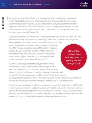 54 Cisco 2014 Annual Security Report Industry
Key targets for recent brute-force login attempts are widely used content-management
system (CMS) platforms such as WordPress and Joomla. Successful attempts to gain
unauthorized access through a CMS give attackers the ability to upload PHP (hypertext
preprocessor) backdoors and other malicious scripts to compromised websites. In some
cases, the compromise can enable attackers to find a path to a hosting server, which can
then be commandeered (Figure 28).
Considering that there are more than 67 million WordPress sites around the world—and that
publishers are using the platform to create blogs, news sites, company sites, magazines,
social networks, sports sites, and more—it’s not surprising that many
online criminals have their sights set on gaining access through
this CMS.25
Drupal, a rapidly growing CMS platform, has been
targeted this year as well; for example, in May, users were
advised to change their passwords because “unauthorized
access [to Drupal] was made through third-party software
installed on the Drupal.org server infrastructure.”26
But it isn’t just the popularity of these systems that makes
them desirable targets. Many of these sites—though active—
have been largely abandoned by their owners. There are likely
millions of abandoned blogs and purchased domains sitting idle, and
many of them are probably now owned by cybercriminals. Cisco security
experts predict the problem will only worsen as more and more people in emerging Internet
markets around the globe establish a blog or a website, only to let it languish later.
The widespread use of plugins, which are designed to extend the functionality of a CMS and
to power videos, animations, and games, is also proving to be a boon for miscreants looking to
gain unauthorized access to platforms like WordPress and Joomla. Many CMS compromises
observed by Cisco researchers in 2013 can be traced back to plugins written in the PHP web
scripting language that were designed poorly and without security in mind.
Many online
criminals have
their sights set on
gaining access
through CMS.
[
]
 