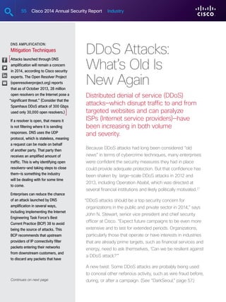 55 Cisco 2014 Annual Security Report Industry
DDoS Attacks:
What’s Old Is
New Again
Distributed denial of service (DDoS)
attacks—which disrupt traffic to and from
targeted websites and can paralyze
ISPs (Internet service providers)—have
been increasing in both volume
and severity.
Because DDoS attacks had long been considered “old
news” in terms of cybercrime techniques, many enterprises
were confident the security measures they had in place
could provide adequate protection. But that confidence has
been shaken by large-scale DDoS attacks in 2012 and
2013, including Operation Ababil, which was directed at
several financial institutions and likely politically motivated.27
“DDoS attacks should be a top security concern for
organizations in the public and private sector in 2014,” says
John N. Stewart, senior vice president and chief security
officer at Cisco. “Expect future campaigns to be even more
extensive and to last for extended periods. Organizations,
particularly those that operate or have interests in industries
that are already prime targets, such as financial services and
energy, need to ask themselves, ‘Can we be resilient against
a DDoS attack?’”
A new twist: Some DDoS attacks are probably being used
to conceal other nefarious activity, such as wire fraud before,
during, or after a campaign. (See “DarkSeoul,” page 57.)
DNS Amplification:
Mitigation Techniques
Attacks launched through DNS
amplification will remain a concern
in 2014, according to Cisco security
experts. The Open Resolver Project
(openresolverproject.org) reports
that as of October 2013, 28 million
open resolvers on the Internet pose a
“significant threat.” (Consider that the
Spamhaus DDoS attack of 300 Gbps
used only 30,000 open resolvers.)
If a resolver is open, that means it
is not filtering where it is sending
responses. DNS uses the UDP
protocol, which is stateless, meaning
a request can be made on behalf
of another party. That party then
receives an amplified amount of
traffic. This is why identifying open
resolvers—and taking steps to close
them—is something the industry
will be dealing with for some time
to come.
Enterprises can reduce the chance
of an attack launched by DNS
amplification in several ways,
including implementing the Internet
Engineering Task Force’s Best
Current Practice (BCP) 38 to avoid
being the source of attacks. This
BCP recommends that upstream
providers of IP connectivity filter
packets entering their networks
from downstream customers, and
to discard any packets that have
Continues on next page
[
]
 