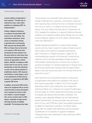 56 Cisco 2014 Annual Security Report Industry
a source address not allocated to
that customer.30
The BCP was co-
authored by Cisco, which offers
guidelines on deploying uRPF, its
implementation.31
Another mitigation technique is
to configure all authoritative DNS
servers to use rate limiting. The
authoritative nameserver, which
serves an enterprise’s domain,
is generally open to all requests.
DNS response rate limiting (DNS
RRL) is a feature that can be turned
on to prevent a DNS server from
answering the same question from
the same entity too many times—thus
protecting the enterprise from being
used as an intermediary in DDoS
attacks. DNS RRL is enabled on DNS
servers and it is one way for a server
administrator to limit how effectively
a server can be used by attackers in
amplification attacks. DNS response
rate limiting is a newer feature, and it
is not supported by all DNS servers;
however, it is supported by ISC BIND,
a popular DNS server.
In addition, all recursive DNS servers
need to be configured with an access
control list (ACL) so they will respond
only to queries from hosts on their
own network. A poorly managed
ACL can be a primary factor in DNS
attacks, especially on large servers
with large amounts of available
bandwidth. This technique also helps
Continues on next page
Continued from previous page
These attacks can overwhelm bank personnel, prevent
transfer notifications to customers, and prevent customers
from reporting fraud. And by the time an institution recovers
from such an event, it is unable to recoup its financial
losses. One such attack that took place on December 24,
2012, targeted the website of a regional California financial
institution and “helped to distract bank officials from an online
account takeover against one of its clients, netting thieves
more than $900,000.”28
Rapidly deepening expertise in compromising hosting
servers will only make it easier for cybercriminals to launch
DDoS attacks and steal from targeted organizations
(see “Fractures in a Fragile Ecosystem,” page 43). By
commandeering a portion of the Internet’s infrastructure,
malicious actors can take advantage of large amounts
of bandwidth, positioning them to launch any number of
powerful campaigns. It’s already happening: In August 2013,
the Chinese government reported that the largest DDoS
attack it had ever faced shut down the Chinese Internet for
about four hours.29
Even spammers are using DDoS attacks to strike back
at organizations they believe are standing in the way of
their revenue generation. In March 2013, the nonprofit
Spamhaus—which tracks spammers and created the
Spamhaus Block List, a directory of suspect IP addresses—
was the target of a DDoS attack that temporarily shut down
its website and slowed Internet traffic worldwide. The
attackers were allegedly affiliated with the Netherlands-
based CyberBunker, a hosting provider with permissive
terms of use, and STOPhaus, which has publicly expressed
its dislike for Spamhaus’s activities. The DDoS attack
came after the widely used Spamhaus service included
CyberBunker on its blacklist. In apparent retaliation,
suspected spammers attempted to take Spamhaus offline
via a DDoS attack.
 
