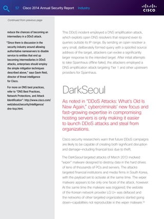 57 Cisco 2014 Annual Security Report Industry
reduce the chances of becoming an
intermediary in a DDoS attack.
“Since there is discussion in the
security industry around allowing
authoritative nameservers to disable
service to entities that end up
becoming intermediaries in DDoS
attacks, enterprises should employ
the simple mitigation techniques
described above,” says Gavin Reid,
director of threat intelligence
for Cisco.
For more on DNS best practices,
refer to “DNS Best Practices,
Network Protections, and Attack
Identification”: http://www.cisco.com/
web/about/security/intelligence/
dns-bcp.html.
Continued from previous page
This DDoS incident employed a DNS amplification attack,
which exploits open DNS resolvers that respond even to
queries outside its IP range. By sending an open resolver a
very small, deliberately formed query with a spoofed source
address of the target, attackers can evoke a significantly
larger response to the intended target. After initial attempts
to take Spamhaus offline failed, the attackers employed a
DNS amplification attack targeting Tier 1 and other upstream
providers for Spamhaus.
DarkSeoul
As noted in “DDoS Attacks: What’s Old Is
New Again,” cybercriminals’ new focus and
fast-growing expertise in compromising
hosting servers is only making it easier
to launch DDoS attacks and steal from
organizations.
Cisco security researchers warn that future DDoS campaigns
are likely to be capable of creating both significant disruption
and damage—including financial loss due to theft.
The DarkSeoul targeted attacks of March 2013 involved
“wiper” malware designed to destroy data in the hard drives
of tens of thousands of PCs and servers. The attacks
targeted financial institutions and media firms in South Korea,
with the payload set to activate at the same time. The wiper
malware appears to be only one facet of the attack, however.
At the same time the malware was triggered, the website
of the Korean network provider LG U+ was defaced and
the networks of other targeted organizations started going
down—capabilities not reproducible in the wiper malware.32
 