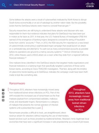 58 Cisco 2014 Annual Security Report Industry
Some believe the attacks were a result of cyberwarfare instituted by North Korea to disrupt
South Korea economically or an act of sabotage by another nation-state. But the possibility
exists that the DarkSeoul attacks were meant to conceal financial gain.33
Security researchers are still trying to understand these attacks—and discover who was
responsible for them—but evidence indicates that plans for DarkSeoul may have been put
in motion as far back as 2011. In that year, the U.S. Federal Bureau of Investigation (FBI) first
warned of the emergence of banking trojans designed to conceal the wiring of fraudulent
funds from victims’ accounts.34
Then, in 2012, the RSA security firm reported on a new breed
of cybercriminals constructing a sophisticated trojan campaign that would launch an attack
on a scheduled day and attempt to “to cash out as many compromised accounts as possible
before its operations are ground to a halt by security systems.”35
And on Christmas Eve
2012, online thieves used a DDoS attack as a cover while they stole from a regional California
financial institution.36
One malware binary identified in the DarkSeoul attacks that targeted media organizations and
financial institutions is a banking trojan that specifically targeted customers of those same
Korean banks, according to Cisco TRAC/SIO investigators. That fact, along with the timeline
of cybercrime trends leading up to DarkSeoul, indicates the campaign could have been theft
made to look like something else.
Ransomware
Throughout 2013, attackers have increasingly moved away
from traditional botnet-driven infections on PCs. Part of this
shift included the increased use of ransomware as the final
malware payload from compromised websites, malicious
email, and downloader trojans. Ransomware is a category
of malware that prevents the normal operation of infected
systems until a prescribed fee is paid.
Ransomware provides a difficult to track, yet straightforward, direct
revenue stream for attackers without requiring the use of intermediary
leased services such as those provided by traditional botnets. Attackers mimic legitimate local
economies that have seen a significant increase in sole proprietorship as a result of job losses
Throughout
2013, attackers have
increasingly moved
away from traditional
botnet-driven
infections
on PCs.
[
]
 