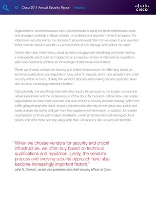 62 Cisco 2014 Annual Security Report Industry
Organizations need reassurance that a cloud provider is using the most sophisticated tools
and strategies available to thwart attacks, or to detect and stop them while in progress. For
information security teams, the decision to move forward often comes down to one question:
“What controls should I look for in a provider to trust it to manage and protect my data?”
On the other side of the fence, cloud providers struggle with identifying and implementing
a manageable set of controls mapped to an increasing number of international regulations,
which are needed to address an increasingly hostile threat environment.
“When we choose vendors for security and critical infrastructure, we often buy based on
technical qualifications and reputation,” says John N. Stewart, senior vice president and chief
security officer at Cisco. “Lately, the vendor’s process and evolving security approach have
also become increasingly important factors.”
Coincidentally, the very things that make the cloud a threat—such as the location outside the
network perimeter and the increasing use of the cloud for business-critical data—can enable
organizations to make more accurate and near-real-time security decision making. With more
traffic going through the cloud, security solutions that also rely on the cloud can quickly and
easily analyze this traffic and gain from this supplemental information. In addition, for smaller
organizations or those with budget constraints, a well-protected and well-managed cloud
service can offer more security safeguards than a business’s own servers and firewalls.
“When we choose vendors for security and critical
infrastructure, we often buy based on technical
qualifications and reputation. Lately, the vendor’s
process and evolving security approach have also
become increasingly important factors.”
John N. Stewart, senior vice president and chief security officer at Cisco
 