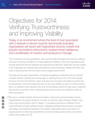64 Cisco 2014 Annual Security Report Recommendations
Objectives for 2014:
Verifying Trustworthiness
and Improving Visibility
Today, in an environment where the level of trust associated
with a network or device must be dynamically evaluated,
organizations are faced with fragmented security models that
provide inconsistent enforcement, isolated threat intelligence,
and a proliferation of vendors and products to manage.
The connections among organizations, data, and the advanced attacks launched by malicious
actors are simply too complex for a single appliance to address. And most organizations lack
security personnel with the expertise and experience to help them adapt their security models
to the challenges—and opportunities—presented by cloud computing, mobility, and other new
ways of doing business that are driven by technology advancements.
The past year has seen organizations of all types struggling to understand how to embrace
innovation without creating new security gaps or widening known ones. 2013 also brought
the issue of trust to the forefront. Users of all types are now even more likely to question the
trustworthiness of the technology they rely on every day whether at work or in their personal
lives. It is therefore more important than ever for technology vendors to help assure customers
that security is a priority in their manufacturing processes—and to be prepared to back up
those assurances.
“We are in a market transition where trust matters, and process and technology must be
integral features of product design for a vendor to meet the needs of today’s threats,” says
Cisco chief security officer John N. Stewart. “A company’s promise is insufficient. Firms
need verification through certified products, integrated development processes, innovative
technology, and respected standing in the industry. Organizations also must make it an
ongoing priority to verify the trustworthiness of the technology products they use and the
vendors that supply them.”
[
]
 