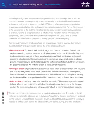 65 Cisco 2014 Annual Security Report Recommendations
Improving the alignment between security operations and business objectives is also an
important measure for strengthening enterprise security. In a climate of limited resources
and anemic budgets, this alignment can help CISOs and other security executives in the
organization to identify key risks and appropriate mitigation approaches. Part of this process
is the acceptance of the fact that not all corporate resources can be completely protected
at all times. “Come to an agreement as to what is most important from a cybersecurity
perspective,” says Gavin Reid, director of threat intelligence for Cisco. “This is a more
productive approach than hoping to find a magic pill that can fix everything.”
To meet today’s security challenges head on, organizations need to examine their security
model holistically and gain visibility across the entire attack continuum:
•	Before an attack: To defend their network, organizations must be aware of what’s on it:
devices, operating systems, services, applications, users, and more. Additionally, they must
implement access controls, enforce security policies, and block applications and overall
access to critical assets. However, policies and controls are only a small piece of a bigger
picture. These measures can help to reduce the surface area of attack, but there will always
be gaps that attackers will find and exploit to achieve their objectives.
•	During an attack: Organizations must address a broad range of attack vectors with solutions
that operate everywhere that a threat can manifest itself—on the network, on endpoints,
from mobile devices, and in virtual environments. With effective solutions in place, security
professionals will be better positioned to block threats and help to defend the environment.
•	After an attack: Invariably, many attacks will be successful. This means organizations need
to have a formal plan in place that will allow them to determine the scope of the damage,
contain the event, remediate, and bring operations back to normal as quickly as possible.
“Attackers and their tools have advanced to evade traditional defenses. The reality is that it’s
no longer a matter of if attackers get in, but when,” says Marty Roesch, chief security architect
for the Security Group at Cisco. “A visibility-driven and threat-focused approach to security is
needed to protect users across the attack continuum—before, during, and after an attack.”
[
]
 