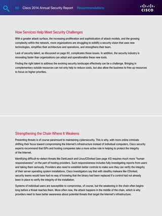 66 Cisco 2014 Annual Security Report Recommendations
How Services Help Meet Security Challenges
With a greater attack surface, the increasing proliferation and sophistication of attack models, and the growing
complexity within the network, more organizations are struggling to solidify a security vision that uses new
technologies, simplifies their architecture and operations, and strengthens their team.
Lack of security talent, as discussed on page 60, complicates these issues. In addition, the security industry is
innovating faster than organizations can adopt and operationalize these new tools.
Finding the right talent to address the evolving security landscape effectively can be a challenge. Bringing in
complementary outside resources can not only help to reduce costs, but also allow the business to free up resources
to focus on higher priorities.
Strengthening the Chain Where It Weakens
Preventing threats is of course paramount to maintaining cybersecurity. This is why, with more online criminals
shifting their focus toward compromising the Internet’s infrastructure instead of individual computers, Cisco security
experts recommend that ISPs and hosting companies take a more active role in helping to protect the integrity
of the Internet.
Identifying difficult-to-detect threats like DarkLeech and Linux/CDorked (see page 45) requires much more “human
responsiveness” on the part of hosting providers. Such responsiveness includes fully investigating reports from users
and taking them seriously. Providers also need to establish better controls to make sure they can verify the integrity
of their server operating system installations. Cisco investigators say that with stealthy malware like CDorked,
security teams would have had no way of knowing that the binary had been replaced if a control had not already
been in place to verify the integrity of the installation.
Systems of individual users are susceptible to compromise, of course, but the weakening in the chain often begins
long before a threat reaches them. More often now, the attack happens in the middle of the chain, which is why
providers need to have better awareness about potential threats that target the Internet’s infrastructure.
 