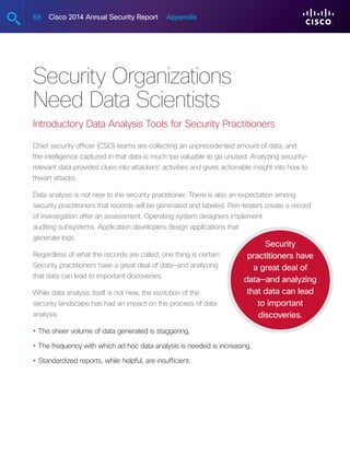 68 Cisco 2014 Annual Security Report Appendix
Security Organizations
Need Data Scientists
Introductory Data Analysis Tools for Security Practitioners
Chief security officer (CSO) teams are collecting an unprecedented amount of data, and
the intelligence captured in that data is much too valuable to go unused. Analyzing security-
relevant data provides clues into attackers’ activities and gives actionable insight into how to
thwart attacks.
Data analysis is not new to the security practitioner. There is also an expectation among
security practitioners that records will be generated and labeled. Pen-testers create a record
of investigation after an assessment. Operating system designers implement
auditing subsystems. Application developers design applications that
generate logs.
Regardless of what the records are called, one thing is certain:
Security practitioners have a great deal of data—and analyzing
that data can lead to important discoveries.
While data analysis itself is not new, the evolution of the
security landscape has had an impact on the process of data
analysis:
•	The sheer volume of data generated is staggering.
•	The frequency with which ad hoc data analysis is needed is increasing.
•	Standardized reports, while helpful, are insufficient.
Security
practitioners have
a great deal of
data—and analyzing
that data can lead
to important
discoveries.
 