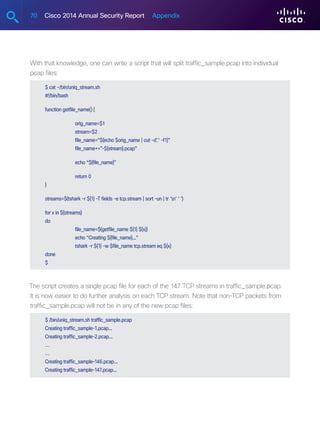 70 Cisco 2014 Annual Security Report Appendix
With that knowledge, one can write a script that will split traffic_sample.pcap into individual
pcap files:
$ cat ~/bin/uniq_stream.sh
#!/bin/bash
function getfile_name() {
	orig_name=$1
	stream=$2
	 file_name=”$(echo $orig_name | cut -d’.’ -f1)”
	file_name+=”-${stream}.pcap”
	 echo “${file_name}”
	 return 0
}
streams=$(tshark -r ${1} -T fields -e tcp.stream | sort -un | tr ‘n’ ‘ ‘)
for x in ${streams}
do
	 file_name=$(getfile_name ${1} ${x})
	 echo “Creating ${file_name}...”
	 tshark -r ${1} -w $file_name tcp.stream eq ${x}
done
$
The script creates a single pcap file for each of the 147 TCP streams in traffic_sample.pcap.
It is now easier to do further analysis on each TCP stream. Note that non-TCP packets from
traffic_sample.pcap will not be in any of the new pcap files:
$ /bin/uniq_stream.sh traffic_sample.pcap
Creating traffic_sample-1.pcap...
Creating traffic_sample-2.pcap...
…
…
Creating traffic_sample-146.pcap...
Creating traffic_sample-147.pcap...
 