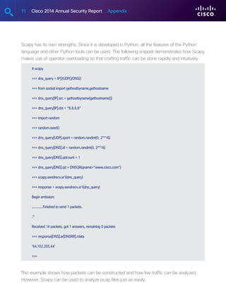 71 Cisco 2014 Annual Security Report Appendix
Scapy has its own strengths. Since it is developed in Python, all the features of the Python
language and other Python tools can be used. The following snippet demonstrates how Scapy
makes use of operator overloading so that crafting traffic can be done rapidly and intuitively:
# scapy
 dns_query = IP()/UDP()/DNS()
 from socket import gethostbyname,gethostname
 dns_query[IP].src = gethostbyname(gethostname())
 dns_query[IP].dst = “8.8.8.8”
 import random
 random.seed()
 dns_query[UDP].sport = random.randint(0, 2**16)
 dns_query[DNS].id = random.randint(0, 2**16)
 dns_query[DNS].qdcount = 1
 dns_query[DNS].qd = DNSQR(qname=“www.cisco.com”)
 scapy.sendrecv.sr1(dns_query)
 response = scapy.sendrecv.sr1(dns_query)
Begin emission:
............Finished to send 1 packets.
.*
Received 14 packets, got 1 answers, remaining 0 packets
 response[DNS].ar[DNSRR].rdata
‘64.102.255.44’

This example shows how packets can be constructed and how live traffic can be analyzed.
However, Scapy can be used to analyze pcap files just as easily.
 