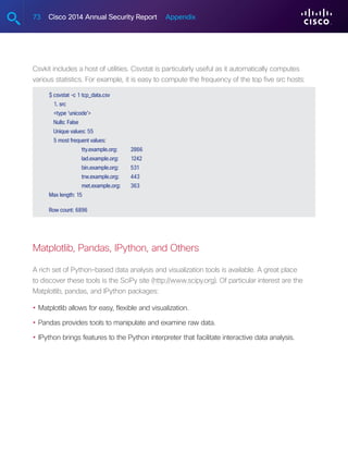 73 Cisco 2014 Annual Security Report Appendix
Csvkit includes a host of utilities. Csvstat is particularly useful as it automatically computes
various statistics. For example, it is easy to compute the frequency of the top five src hosts:
$ csvstat -c 1 tcp_data.csv
1. src
type ‘unicode’
Nulls: False
Unique values: 55
5 most frequent values:
	 tty.example.org:	2866
	 lad.example.org:	1242
	 bin.example.org:	531
	 trw.example.org:	443
	 met.example.org:	363
Max length: 15
Row count: 6896
Matplotlib, Pandas, IPython, and Others
A rich set of Python-based data analysis and visualization tools is available. A great place
to discover these tools is the SciPy site (http://www.scipy.org). Of particular interest are the
Matplotlib, pandas, and IPython packages:
•	Matplotlib allows for easy, flexible and visualization.
•	Pandas provides tools to manipulate and examine raw data.
•	IPython brings features to the Python interpreter that facilitate interactive data analysis.
 