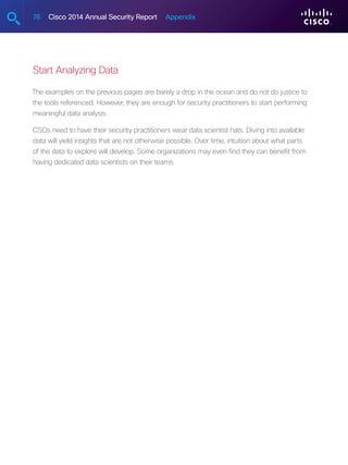 76 Cisco 2014 Annual Security Report Appendix
Start Analyzing Data
The examples on the previous pages are barely a drop in the ocean and do not do justice to
the tools referenced. However, they are enough for security practitioners to start performing
meaningful data analysis.
CSOs need to have their security practitioners wear data scientist hats. Diving into available
data will yield insights that are not otherwise possible. Over time, intuition about what parts
of the data to explore will develop. Some organizations may even find they can benefit from
having dedicated data scientists on their teams.
 