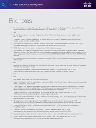 79 Cisco 2014 Annual Security Report
Endnotes
	 1
	For more on the any-to-any evolution, see “The Nexus of Devices, Clouds, and Applications” in the Cisco 2013 Annual
Security Report: https://www.cisco.com/web/offer/gist_ty2_asset/Cisco_2013_ASR.pdf.
	 2
	Ibid.
	 3
	No More Chewy Centers: Introducing The Zero Trust Model Of Information Security, by John Kindervag, Forrester,
Nov. 12, 2012.
	 4
	“Timeline of Edward Snowden’s Revelations,” Al Jazeera America: http://america.aljazeera.com/articles/multimedia/
timeline-edward-snowden-revelations.html.
	 5
	“NSA collecting phone records of millions of Verizon customers daily,” by Glenn Greenwald, The Guardian, Jun. 5, 2013:
http://www.theguardian.com/world/2013/jun/06/nsa-phone-records-verizon-court-order.
	 6
	 GCHQ: Government Communications Headquarters, a British intelligence agency.
	 7
	“NSA infiltrates links to Yahoo, Google data centers worldwide, Snowden documents say,” by Barton Gellman and Ashkan
Soltani, Oct. 30, 2013, The Washington Post: http://www.washingtonpost.com/world/national-security/nsa-infiltrates-links-to-
yahoo-google-data-centers-worldwide-snowden-documents-say/2013/10/30/e51d661e-4166-11e3-8b74-d89d714ca4dd_
story.html.
	 8
	For more information, see “Cisco Secure Development Life cycle (CSDL)”: http://www.cisco.com/web/about/security/cspo/
csdl/index.html.
	 9
	Ibid.
	 10
	Cisco defines the Internet of Everything as “the next wave of dramatic Internet growth that will come through the confluence
of people, process, data and things.”
	 11
	“Massive Spam and Malware Campaign Following the Boston Tragedy,” Cisco Security Blog, Apr. 17, 2013:
http://blogs.cisco.com/security/massive-spam-and-malware-campaign-following-the-boston-tragedy/.
	 12
	Ibid.
	 13
	Ibid.
	 14
	Java website “About” page: http://www.java.com/en/about/.
	 15
	To learn more about the “any-to-any evolution,” see the Cisco 2013 Annual Security Report: http://www.cisco.com/web/offer/
gist_ty2_asset/Cisco_2013_ASR.pdf.
	 16
	“Department of Labor Watering Hole Attack Confirmed to be 0-Day with Possible Advanced Reconnaissance Capabilities,”
by Craig Williams, Cisco Security Blog, May 4, 2013: http://blogs.cisco.com/security/department-of-labor-watering-hole-
attack-confirmed-to-be-0-day-with-possible-advanced-reconnaissance-capabilities/.
	 17
	“Watering-Hole Attacks Target Energy Sector,” by Emmanuel Tacheau, Cisco Security Blog, Sept. 18, 2013:
http://blogs.cisco.com/security/watering-hole-attacks-target-energy-sector/.
	 18
	“Apache DarkLeech Compromises,” by Mary Landesman, Cisco Security Blog, Apr. 2, 2013: http://blogs.cisco.com/security/
apache-DarkLeech-compromises/.
	 19
	“Ongoing malware attack targeting Apache hijacks 20,000 sites,” by Dan Goodin, Ars Technica, Apr. 2, 2013:
http://arstechnica.com/security/2013/04/exclusive-ongoing-malware-attack-targeting-apache-hijacks-20000-sites/.
	 20
	“Linux/CDorked FAQS,” by Mary Landesman, Cisco Security Blog, May 1, 2013: http://blogs.cisco.com/security/
linuxcdorked-faqs/.
	 21
	“DarkLeech Apache Attacks Intensify,” by Matthew J. Schwartz, InformationWeek, Apr. 30, 2013:
http://www.informationweek.com/security/attacks/DarkLeech-apache-attacks-intensify/240153922.
	 22
	Typosquatting is the practice of registering domain names that are one character different from a popular domain name.
	 23
	“Thanks to IoE, the next decade looks positively ‘nutty,’” by Dave Evans, Cisco Platform Blog, Feb. 12, 2013:
http://blogs.cisco.com/news/thanks-to-ioe-the-next-decade-looks-positively-nutty/.
	
 