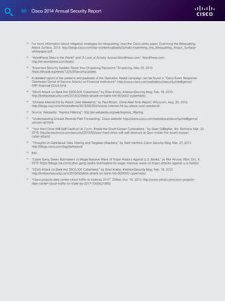 80 Cisco 2014 Annual Security Report
	 24
	For more information about mitigation strategies for bitsquatting, read the Cisco white paper, Examining the Bitsquatting
Attack Surface, 2013: http://blogs.cisco.com/wp-content/uploads/Schultz-Examining_the_Bitsquatting_Attack_Surface-
whitepaper.pdf.
	 25
	“WordPress Sites in the World” and “A Look at Activity Across WordPress.com,” WordPress.com:
http://en.wordpress.com/stats/.
	 26
	“Important Security Update: Reset Your Drupal.org Password,” Drupal.org, May 29, 2013:
https://drupal.org/news/130529SecurityUpdate.
	 27
	A detailed report of the patterns and payloads of the Operation Ababil campaign can be found in “Cisco Event Response:
Distributed Denial of Service Attacks on Financial Institutions”: http://www.cisco.com/web/about/security/intelligence/
ERP-financial-DDoS.html.
	 28
	“DDoS Attack on Bank Hid $900,000 Cyberheist,” by Brian Krebs, KrebsonSecurity blog, Feb. 19, 2013:
http://krebsonsecurity.com/2013/02/ddos-attack-on-bank-hid-900000-cyberheist/.
	 29
	“Chinese Internet Hit by Attack Over Weekend,” by Paul Mozer, China Real Time Report, WSJ.com, Aug. 26, 2013:
http://blogs.wsj.com/chinarealtime/2013/08/26/chinese-internet-hit-by-attack-over-weekend/.
	 30
	Source: Wikipedia: “Ingress Filtering”: http://en.wikipedia.org/wiki/Ingress_filtering.
	 31
	“Understanding Unicast Reverse Path Forwarding,” Cisco website: http://www.cisco.com/web/about/security/intelligence/
unicast-rpf.html.
	 32
	“Your Hard Drive Will Self-Destruct at 2 p.m.: Inside the South Korean Cyberattack,” by Sean Gallagher, Ars Technica, Mar. 20,
2013: http://arstechnica.com/security/2013/03/your-hard-drive-will-self-destruct-at-2pm-inside-the-south-korean-
cyber-attack/.
	 33
	“Thoughts on DarkSeoul: Data Sharing and Targeted Attackers,” by Seth Hanford, Cisco Security Blog, Mar. 27, 2013:
http://blogs.cisco.com/tag/darkseoul/.
	 34
	Ibid.
	 35
	“Cyber Gang Seeks Botmasters to Wage Massive Wave of Trojan Attacks Against U.S. Banks,” by Mor Ahuvia, RSA, Oct. 4,
2012: https://blogs.rsa.com/cyber-gang-seeks-botmasters-to-wage-massive-wave-of-trojan-attacks-against-u-s-banks/.
	 36
	“DDoS Attack on Bank Hid $900,000 Cyberheist,” by Brian Krebs, KrebsonSecurity blog, Feb. 19, 2013:
http://krebsonsecurity.com/2013/02/ddos-attack-on-bank-hid-900000-cyberheist/.
	 37
	“Cisco projects data center-cloud traffic to triple by 2017,” ZDNet, Oct. 15, 2013: http://www.zdnet.com/cisco-projects-
data-center-cloud-traffic-to-triple-by-2017-7000021985/.
 