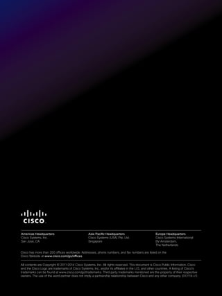Cisco has more than 200 offices worldwide. Addresses, phone numbers, and fax numbers are listed on the
Cisco Website at www.cisco.com/go/offices.
All contents are Copyright © 2011–2014 Cisco Systems, Inc. All rights reserved. This document is Cisco Public Information. Cisco
and the Cisco Logo are trademarks of Cisco Systems, Inc. and/or its affiliates in the U.S. and other countries. A listing of Cisco’s
trademarks can be found at www.cisco.com/go/trademarks. Third party trademarks mentioned are the property of their respective
owners. The use of the word partner does not imply a partnership relationship between Cisco and any other company. (012114 v1)
Americas Headquarters
Cisco Systems, Inc.
San Jose, CA
Asia Pacific Headquarters
Cisco Systems (USA) Pte. Ltd.
Singapore
Europe Headquarters
Cisco Systems International
BV Amsterdam,
The Netherlands
 