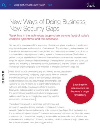 9 Cisco 2014 Annual Security Report Trust
New Ways of Doing Business,
New Security Gaps
Weak links in the technology supply chain are one facet of today’s
complex cyberthreat and risk landscape.
So, too, is the emergence of the any-to-any infrastructure, where any device in any location
may be coming over any instantiation of the network.1
There is also a growing abundance of
Internet-enabled devices—smartphones, tablets, and more—trying to connect to applications
that could be running anywhere, including a public software-as-a-service (SaaS) cloud, a
private cloud, or a hybrid cloud.2
Even basic Internet infrastructure services have become a
target for hackers who want to take advantage of the reputation, bandwidth, and continuous
uptime and availability of web hosting servers, nameservers, and data centers to launch
increasingly larger campaigns. (See “Fractures in a Fragile Ecosystem,” page 43.)
While trends such as cloud computing and mobility are reducing visibility
and increasing security complexity, organizations must still embrace
them because they’re critical to their competitive advantage
and business success. But security gaps are emerging—and
widening—as security teams try to align traditional solutions
with new and rapidly evolving ways of doing business.
Meanwhile, malicious actors are working faster to exploit
the gaps that nonintegrated point solutions simply cannot
address. And they are succeeding because they have the
resources to be more nimble.
The cybercrime network is expanding, strengthening, and,
increasingly, operating like any legitimate, sophisticated business
network. Today’s cybercriminal hierarchy is like a pyramid (see Figure 1). At the bottom are
the nontechnical opportunists and “crimeware-as-a-service” users who want to make money,
a statement, or both with their campaigns. In the middle are the resellers and infrastructure
maintainers—the “middlemen.” At the top are the technical innovators—the major players who
law enforcement seeks most, but struggles to find.
Basic Internet
infrastructure has
become a target
for hackers.
[
]
 