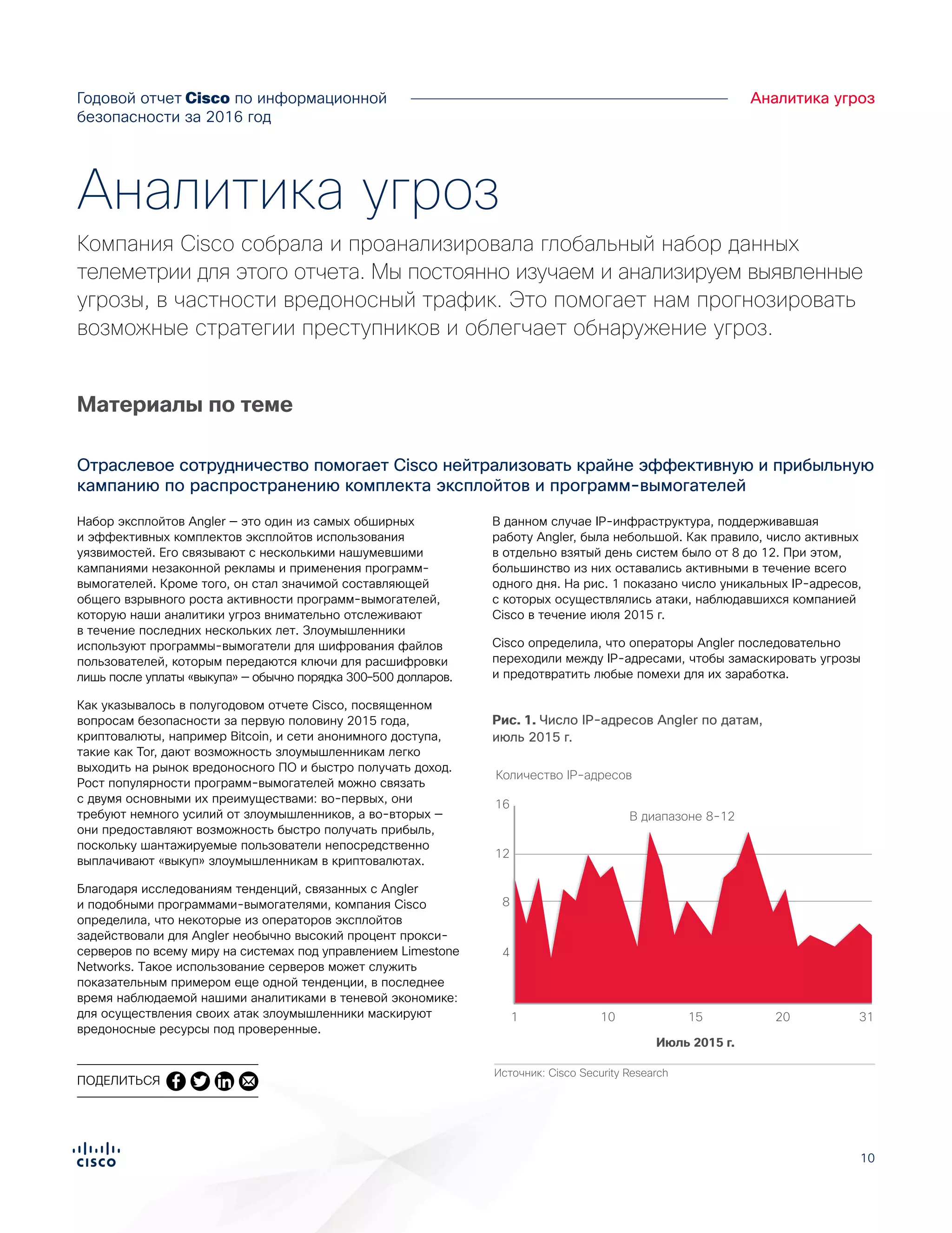 10
Годовой отчет Cisco по информационной
безопасности за 2016 год
Аналитика угроз
Набор эксплойтов Angler — это один из самых обширных
и эффективных комплектов эксплойтов использования
уязвимостей. Его связывают с несколькими нашумевшими
кампаниями незаконной рекламы и применения программ-
вымогателей. Кроме того, он стал значимой составляющей
общего взрывного роста активности программ-вымогателей,
которую наши аналитики угроз внимательно отслеживают
в течение последних нескольких лет. Злоумышленники
используют программы-вымогатели для шифрования файлов
пользователей, которым передаются ключи для расшифровки
лишь после уплаты «выкупа» — обычно порядка 300–500 долларов.
Как указывалось в полугодовом отчете Cisco, посвященном
вопросам безопасности за первую половину 2015 года,
криптовалюты, например Bitcoin, и сети анонимного доступа,
такие как Tor, дают возможность злоумышленникам легко
выходить на рынок вредоносного ПО и быстро получать доход.
Рост популярности программ-вымогателей можно связать
с двумя основными их преимуществами: во-первых, они
требуют немного усилий от злоумышленников, а во-вторых —
они предоставляют возможность быстро получать прибыль,
поскольку шантажируемые пользователи непосредственно
выплачивают «выкуп» злоумышленникам в криптовалютах.
Благодаря исследованиям тенденций, связанных с Angler
и подобными программами-вымогателями, компания Cisco
определила, что некоторые из операторов эксплойтов
задействовали для Angler необычно высокий процент прокси-
серверов по всему миру на системах под управлением Limestone
Networks. Такое использование серверов может служить
показательным примером еще одной тенденции, в последнее
время наблюдаемой нашими аналитиками в теневой экономике:
для осуществления своих атак злоумышленники маскируют
вредоносные ресурсы под проверенные.
В данном случае IP-инфраструктура, поддерживавшая
работу Angler, была небольшой. Как правило, число активных
в отдельно взятый день систем было от 8 до 12. При этом,
большинство из них оставались активными в течение всего
одного дня. На рис. 1 показано число уникальных IP-адресов,
с которых осуществлялись атаки, наблюдавшихся компанией
Cisco в течение июля 2015 г.
Cisco определила, что операторы Angler последовательно
переходили между IP-адресами, чтобы замаскировать угрозы
и предотвратить любые помехи для их заработка.
Материалы по теме
Отраслевое сотрудничество помогает Cisco нейтрализовать крайне эффективную и прибыльную
кампанию по распространению комплекта эксплойтов и программ-вымогателей
Аналитика угроз
Компания Cisco собрала и проанализировала глобальный набор данных
телеметрии для этого отчета. Мы постоянно изучаем и анализируем выявленные
угрозы, в частности вредоносный трафик. Это помогает нам прогнозировать
возможные стратегии преступников и облегчает обнаружение угроз.
Источник: Cisco Security Research
Figure X.
Angler IP Addresses by Date, July 2015
Июль 2015 г.
16
Количество IP-адресов
В диапазоне 8-12
12
8
4
311 15 2010
Рис. 1. Число IP-адресов Angler по датам,
июль 2015 г.
ПОДЕЛИТЬСЯ
 