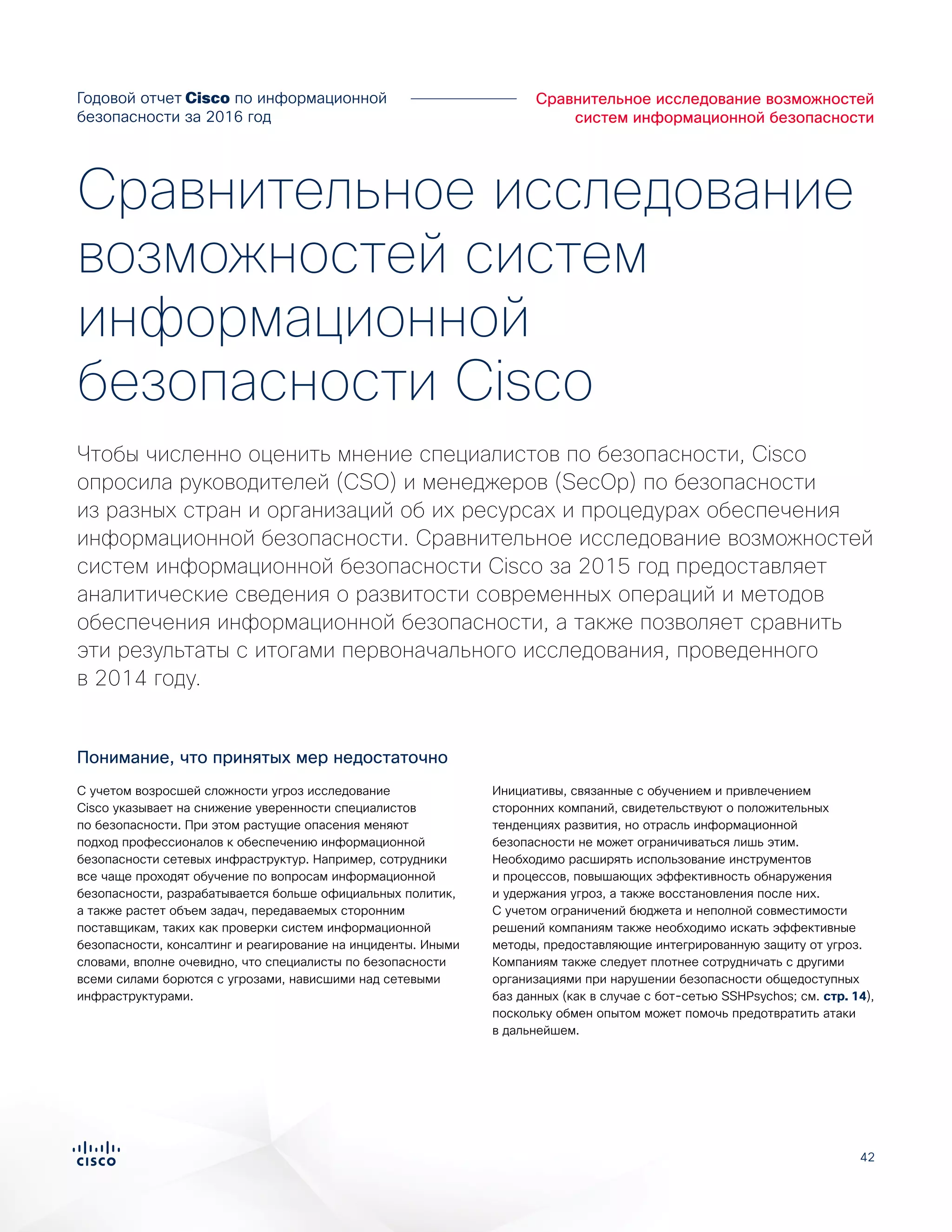 42
Сравнительное исследование возможностей
систем информационной безопасности
Годовой отчет Cisco по информационной
безопасности за 2016 год
С учетом возросшей сложности угроз исследование
Cisco указывает на снижение уверенности специалистов
по безопасности. При этом растущие опасения меняют
подход профессионалов к обеспечению информационной
безопасности сетевых инфраструктур. Например, сотрудники
все чаще проходят обучение по вопросам информационной
безопасности, разрабатывается больше официальных политик,
а также растет объем задач, передаваемых сторонним
поставщикам, таких как проверки систем информационной
безопасности, консалтинг и реагирование на инциденты. Иными
словами, вполне очевидно, что специалисты по безопасности
всеми силами борются с угрозами, нависшими над сетевыми
инфраструктурами.
Инициативы, связанные с обучением и привлечением
сторонних компаний, свидетельствуют о положительных
тенденциях развития, но отрасль информационной
безопасности не может ограничиваться лишь этим.
Необходимо расширять использование инструментов
и процессов, повышающих эффективность обнаружения
и удержания угроз, а также восстановления после них.
С учетом ограничений бюджета и неполной совместимости
решений компаниям также необходимо искать эффективные
методы, предоставляющие интегрированную защиту от угроз.
Компаниям также следует плотнее сотрудничать с другими
организациями при нарушении безопасности общедоступных
баз данных (как в случае с бот-сетью SSHPsychos; см. стр. 14),
поскольку обмен опытом может помочь предотвратить атаки
в дальнейшем.
Чтобы численно оценить мнение специалистов по безопасности, Cisco
опросила руководителей (CSO) и менеджеров (SecOp) по безопасности
из разных стран и организаций об их ресурсах и процедурах обеспечения
информационной безопасности. Сравнительное исследование возможностей
систем информационной безопасности Cisco за 2015 год предоставляет
аналитические сведения о развитости современных операций и методов
обеспечения информационной безопасности, а также позволяет сравнить
эти результаты с итогами первоначального исследования, проведенного
в 2014 году.
Сравнительное исследование
возможностей систем
информационной
безопасности Cisco
Понимание, что принятых мер недостаточно
 