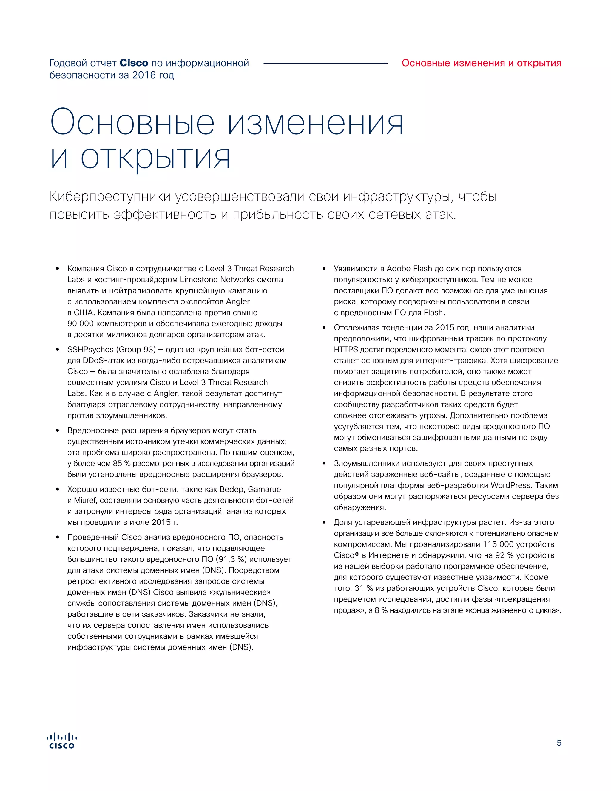 5
Основные изменения и открытия
•• Компания Cisco в сотрудничестве с Level 3 Threat Research
Labs и хостинг-провайдером Limestone Networks смогла
выявить и нейтрализовать крупнейшую кампанию
с использованием комплекта эксплойтов Angler
в США. Кампания была направлена против свыше
90 000 компьютеров и обеспечивала ежегодные доходы
в десятки миллионов долларов организаторам атак.
•• SSHPsychos (Group 93) — одна из крупнейших бот-сетей
для DDoS-атак из когда-либо встречавшихся аналитикам
Cisco — была значительно ослаблена благодаря
совместным усилиям Cisco и Level 3 Threat Research
Labs. Как и в случае с Angler, такой результат достигнут
благодаря отраслевому сотрудничеству, направленному
против злоумышленников.
•• Вредоносные расширения браузеров могут стать
существенным источником утечки коммерческих данных;
эта проблема широко распространена. По нашим оценкам,
у более чем 85 % рассмотренных в исследовании организаций
были установлены вредоносные расширения браузеров.
•• Хорошо известные бот-сети, такие как Bedep, Gamarue
и Miuref, составляли основную часть деятельности бот-сетей
и затронули интересы ряда организаций, анализ которых
мы проводили в июле 2015 г.
•• Проведенный Cisco анализ вредоносного ПО, опасность
которого подтверждена, показал, что подавляющее
большинство такого вредоносного ПО (91,3 %) использует
для атаки системы доменных имен (DNS). Посредством
ретроспективного исследования запросов системы
доменных имен (DNS) Cisco выявила «жульнические»
службы сопоставления системы доменных имен (DNS),
работавшие в сети заказчиков. Заказчики не знали,
что их сервера сопоставления имен использовались
собственными сотрудниками в рамках имевшейся
инфраструктуры системы доменных имен (DNS).
•• Уязвимости в Adobe Flash до сих пор пользуются
популярностью у киберпреступников. Тем не менее
поставщики ПО делают все возможное для уменьшения
риска, которому подвержены пользователи в связи
с вредоносным ПО для Flash.
•• Отслеживая тенденции за 2015 год, наши аналитики
предположили, что шифрованный трафик по протоколу
HTTPS достиг переломного момента: скоро этот протокол
станет основным для интернет-трафика. Хотя шифрование
помогает защитить потребителей, оно также может
снизить эффективность работы средств обеспечения
информационной безопасности. В результате этого
сообществу разработчиков таких средств будет
сложнее отслеживать угрозы. Дополнительно проблема
усугубляется тем, что некоторые виды вредоносного ПО
могут обмениваться зашифрованными данными по ряду
самых разных портов.
•• Злоумышленники используют для своих преступных
действий зараженные веб-сайты, созданные с помощью
популярной платформы веб-разработки WordPress. Таким
образом они могут распоряжаться ресурсами сервера без
обнаружения.
•• Доля устаревающей инфраструктуры растет. Из-за этого
организации все больше склоняются к потенциально опасным
компромиссам. Мы проанализировали 115 000 устройств
Cisco® в Интернете и обнаружили, что на 92 % устройств
из нашей выборки работало программное обеспечение,
для которого существуют известные уязвимости. Кроме
того, 31 % из работающих устройств Cisco, которые были
предметом исследования, достигли фазы «прекращения
продаж», а 8 % находились на этапе «конца жизненного цикла».
Основные изменения
и открытия
Киберпреступники усовершенствовали свои инфраструктуры, чтобы
повысить эффективность и прибыльность своих сетевых атак.
Годовой отчет Cisco по информационной
безопасности за 2016 год
 