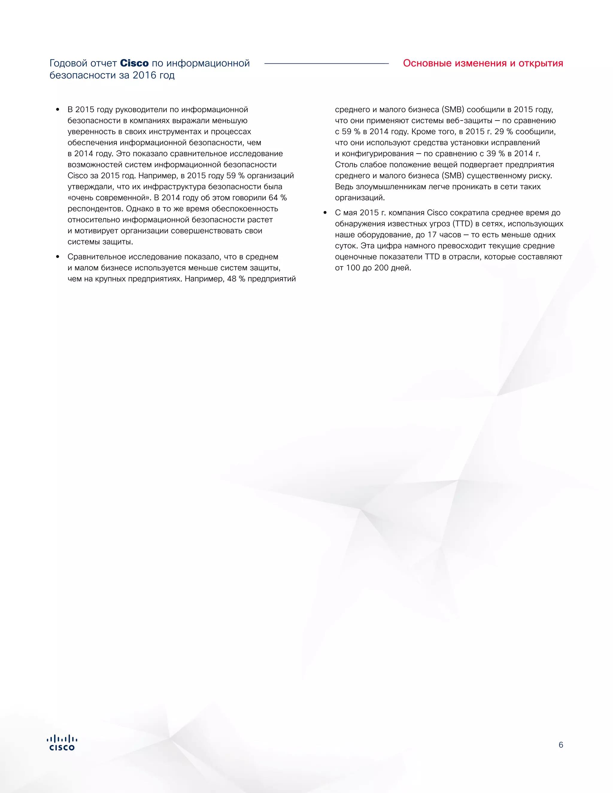 6
•• В 2015 году руководители по информационной
безопасности в компаниях выражали меньшую
уверенность в своих инструментах и процессах
обеспечения информационной безопасности, чем
в 2014 году. Это показало сравнительное исследование
возможностей систем информационной безопасности
Cisco за 2015 год. Например, в 2015 году 59 % организаций
утверждали, что их инфраструктура безопасности была
«очень современной». В 2014 году об этом говорили 64 %
респондентов. Однако в то же время обеспокоенность
относительно информационной безопасности растет
и мотивирует организации совершенствовать свои
системы защиты.
•• Сравнительное исследование показало, что в среднем
и малом бизнесе используется меньше систем защиты,
чем на крупных предприятиях. Например, 48 % предприятий
среднего и малого бизнеса (SMB) сообщили в 2015 году,
что они применяют системы веб-защиты — по сравнению
с 59 % в 2014 году. Кроме того, в 2015 г. 29 % сообщили,
что они используют средства установки исправлений
и конфигурирования — по сравнению с 39 % в 2014 г.
Столь слабое положение вещей подвергает предприятия
среднего и малого бизнеса (SMB) существенному риску.
Ведь злоумышленникам легче проникать в сети таких
организаций.
•• С мая 2015 г. компания Cisco сократила среднее время до
обнаружения известных угроз (TTD) в сетях, использующих
наше оборудование, до 17 часов — то есть меньше одних
суток. Эта цифра намного превосходит текущие средние
оценочные показатели TTD в отрасли, которые составляют
от 100 до 200 дней.
Годовой отчет Cisco по информационной
безопасности за 2016 год
Основные изменения и открытия
 