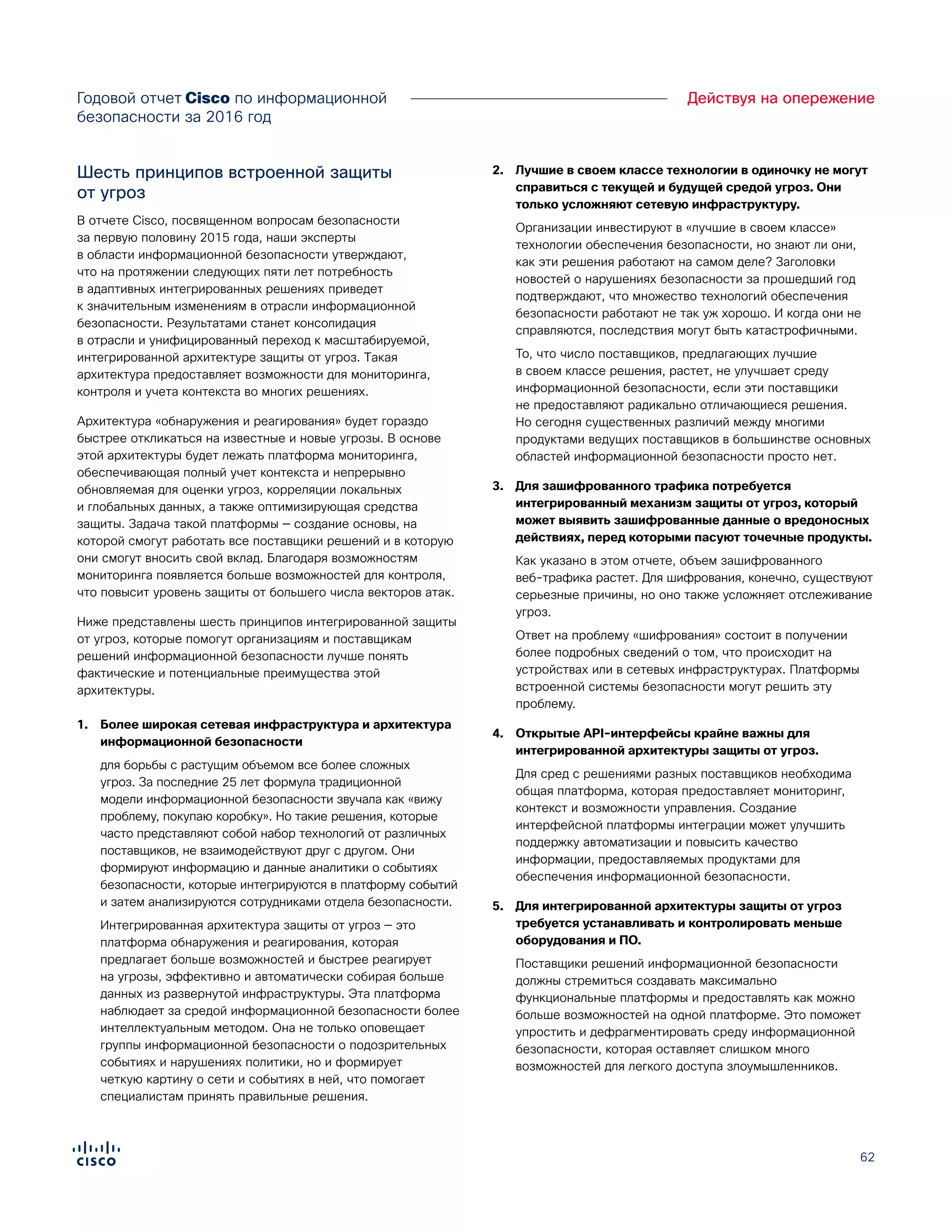 62
Действуя на опережениеГодовой отчет Cisco по информационной
безопасности за 2016 год
Шесть принципов встроенной защиты
от угроз
В отчете Cisco, посвященном вопросам безопасности
за первую половину 2015 года, наши эксперты
в области информационной безопасности утверждают,
что на протяжении следующих пяти лет потребность
в адаптивных интегрированных решениях приведет
к значительным изменениям в отрасли информационной
безопасности. Результатами станет консолидация
в отрасли и унифицированный переход к масштабируемой,
интегрированной архитектуре защиты от угроз. Такая
архитектура предоставляет возможности для мониторинга,
контроля и учета контекста во многих решениях.
Архитектура «обнаружения и реагирования» будет гораздо
быстрее откликаться на известные и новые угрозы. В основе
этой архитектуры будет лежать платформа мониторинга,
обеспечивающая полный учет контекста и непрерывно
обновляемая для оценки угроз, корреляции локальных
и глобальных данных, а также оптимизирующая средства
защиты. Задача такой платформы — создание основы, на
которой смогут работать все поставщики решений и в которую
они смогут вносить свой вклад. Благодаря возможностям
мониторинга появляется больше возможностей для контроля,
что повысит уровень защиты от большего числа векторов атак.
Ниже представлены шесть принципов интегрированной защиты
от угроз, которые помогут организациям и поставщикам
решений информационной безопасности лучше понять
фактические и потенциальные преимущества этой
архитектуры.
1.	 Более широкая сетевая инфраструктура и архитектура
информационной безопасности
для борьбы с растущим объемом все более сложных
угроз. За последние 25 лет формула традиционной
модели информационной безопасности звучала как «вижу
проблему, покупаю коробку». Но такие решения, которые
часто представляют собой набор технологий от различных
поставщиков, не взаимодействуют друг с другом. Они
формируют информацию и данные аналитики о событиях
безопасности, которые интегрируются в платформу событий
и затем анализируются сотрудниками отдела безопасности.
Интегрированная архитектура защиты от угроз — это
платформа обнаружения и реагирования, которая
предлагает больше возможностей и быстрее реагирует
на угрозы, эффективно и автоматически собирая больше
данных из развернутой инфраструктуры. Эта платформа
наблюдает за средой информационной безопасности более
интеллектуальным методом. Она не только оповещает
группы информационной безопасности о подозрительных
событиях и нарушениях политики, но и формирует
четкую картину о сети и событиях в ней, что помогает
специалистам принять правильные решения.
2.	 Лучшие в своем классе технологии в одиночку не могут
справиться с текущей и будущей средой угроз. Они
только усложняют сетевую инфраструктуру.
Организации инвестируют в «лучшие в своем классе»
технологии обеспечения безопасности, но знают ли они,
как эти решения работают на самом деле? Заголовки
новостей о нарушениях безопасности за прошедший год
подтверждают, что множество технологий обеспечения
безопасности работают не так уж хорошо. И когда они не
справляются, последствия могут быть катастрофичными.
То, что число поставщиков, предлагающих лучшие
в своем классе решения, растет, не улучшает среду
информационной безопасности, если эти поставщики
не предоставляют радикально отличающиеся решения.
Но сегодня существенных различий между многими
продуктами ведущих поставщиков в большинстве основных
областей информационной безопасности просто нет.
3.	 Для зашифрованного трафика потребуется
интегрированный механизм защиты от угроз, который
может выявить зашифрованные данные о вредоносных
действиях, перед которыми пасуют точечные продукты.
Как указано в этом отчете, объем зашифрованного
веб-трафика растет. Для шифрования, конечно, существуют
серьезные причины, но оно также усложняет отслеживание
угроз.
Ответ на проблему «шифрования» состоит в получении
более подробных сведений о том, что происходит на
устройствах или в сетевых инфраструктурах. Платформы
встроенной системы безопасности могут решить эту
проблему.
4.	 Открытые API-интерфейсы крайне важны для
интегрированной архитектуры защиты от угроз.
Для сред с решениями разных поставщиков необходима
общая платформа, которая предоставляет мониторинг,
контекст и возможности управления. Создание
интерфейсной платформы интеграции может улучшить
поддержку автоматизации и повысить качество
информации, предоставляемых продуктами для
обеспечения информационной безопасности.
5.	 Для интегрированной архитектуры защиты от угроз
требуется устанавливать и контролировать меньше
оборудования и ПО.
Поставщики решений информационной безопасности
должны стремиться создавать максимально
функциональные платформы и предоставлять как можно
больше возможностей на одной платформе. Это поможет
упростить и дефрагментировать среду информационной
безопасности, которая оставляет слишком много
возможностей для легкого доступа злоумышленников.
 