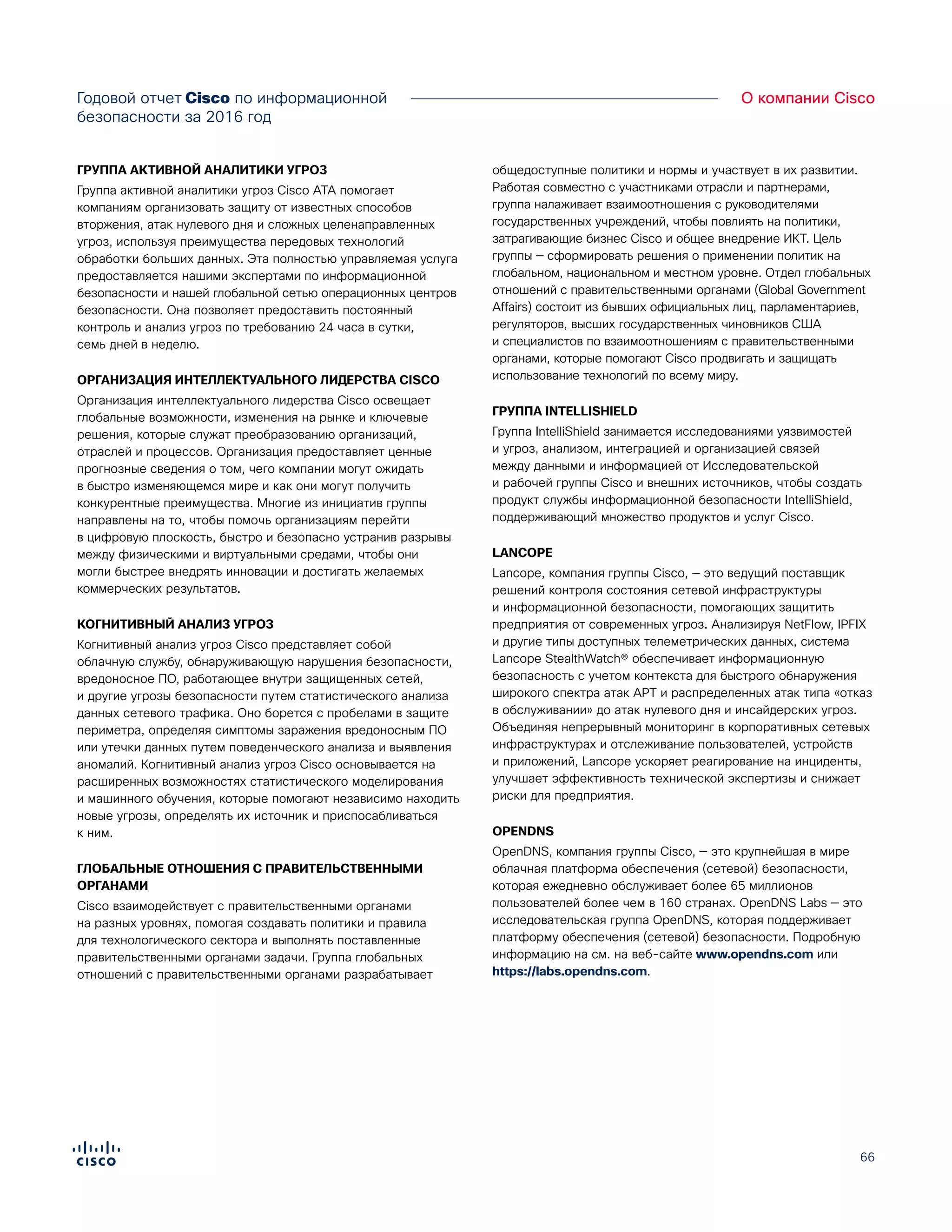 66
О компании CiscoГодовой отчет Cisco по информационной
безопасности за 2016 год
ГРУППА АКТИВНОЙ АНАЛИТИКИ УГРОЗ
Группа активной аналитики угроз Cisco ATA помогает
компаниям организовать защиту от известных способов
вторжения, атак нулевого дня и сложных целенаправленных
угроз, используя преимущества передовых технологий
обработки больших данных. Эта полностью управляемая услуга
предоставляется нашими экспертами по информационной
безопасности и нашей глобальной сетью операционных центров
безопасности. Она позволяет предоставить постоянный
контроль и анализ угроз по требованию 24 часа в сутки,
семь дней в неделю.
ОРГАНИЗАЦИЯ ИНТЕЛЛЕКТУАЛЬНОГО ЛИДЕРСТВА CISCO
Организация интеллектуального лидерства Cisco освещает
глобальные возможности, изменения на рынке и ключевые
решения, которые служат преобразованию организаций,
отраслей и процессов. Организация предоставляет ценные
прогнозные сведения о том, чего компании могут ожидать
в быстро изменяющемся мире и как они могут получить
конкурентные преимущества. Многие из инициатив группы
направлены на то, чтобы помочь организациям перейти
в цифровую плоскость, быстро и безопасно устранив разрывы
между физическими и виртуальными средами, чтобы они
могли быстрее внедрять инновации и достигать желаемых
коммерческих результатов.
КОГНИТИВНЫЙ АНАЛИЗ УГРОЗ
Когнитивный анализ угроз Cisco представляет собой
облачную службу, обнаруживающую нарушения безопасности,
вредоносное ПО, работающее внутри защищенных сетей,
и другие угрозы безопасности путем статистического анализа
данных сетевого трафика. Оно борется с пробелами в защите
периметра, определяя симптомы заражения вредоносным ПО
или утечки данных путем поведенческого анализа и выявления
аномалий. Когнитивный анализ угроз Cisco основывается на
расширенных возможностях статистического моделирования
и машинного обучения, которые помогают независимо находить
новые угрозы, определять их источник и приспосабливаться
к ним.
ГЛОБАЛЬНЫЕ ОТНОШЕНИЯ С ПРАВИТЕЛЬСТВЕННЫМИ
ОРГАНАМИ
Cisco взаимодействует с правительственными органами
на разных уровнях, помогая создавать политики и правила
для технологического сектора и выполнять поставленные
правительственными органами задачи. Группа глобальных
отношений с правительственными органами разрабатывает
общедоступные политики и нормы и участвует в их развитии.
Работая совместно с участниками отрасли и партнерами,
группа налаживает взаимоотношения с руководителями
государственных учреждений, чтобы повлиять на политики,
затрагивающие бизнес Cisco и общее внедрение ИКТ. Цель
группы — сформировать решения о применении политик на
глобальном, национальном и местном уровне. Отдел глобальных
отношений с правительственными органами (Global Government
Affairs) состоит из бывших официальных лиц, парламентариев,
регуляторов, высших государственных чиновников США
и специалистов по взаимоотношениям с правительственными
органами, которые помогают Cisco продвигать и защищать
использование технологий по всему миру.
ГРУППА INTELLISHIELD
Группа IntelliShield занимается исследованиями уязвимостей
и угроз, анализом, интеграцией и организацией связей
между данными и информацией от Исследовательской
и рабочей группы Cisco и внешних источников, чтобы создать
продукт службы информационной безопасности IntelliShield,
поддерживающий множество продуктов и услуг Cisco.
LANCOPE
Lancope, компания группы Cisco, — это ведущий поставщик
решений контроля состояния сетевой инфраструктуры
и информационной безопасности, помогающих защитить
предприятия от современных угроз. Анализируя NetFlow, IPFIX
и другие типы доступных телеметрических данных, система
Lancope StealthWatch® обеспечивает информационную
безопасность с учетом контекста для быстрого обнаружения
широкого спектра атак APT и распределенных атак типа «отказ
в обслуживании» до атак нулевого дня и инсайдерских угроз.
Объединяя непрерывный мониторинг в корпоративных сетевых
инфраструктурах и отслеживание пользователей, устройств
и приложений, Lancope ускоряет реагирование на инциденты,
улучшает эффективность технической экспертизы и снижает
риски для предприятия.
OPENDNS
OpenDNS, компания группы Cisco, — это крупнейшая в мире
облачная платформа обеспечения (сетевой) безопасности,
которая ежедневно обслуживает более 65 миллионов
пользователей более чем в 160 странах. OpenDNS Labs — это
исследовательская группа OpenDNS, которая поддерживает
платформу обеспечения (сетевой) безопасности. Подробную
информацию на см. на веб-сайте www.opendns.com или
https://labs.opendns.com.
 